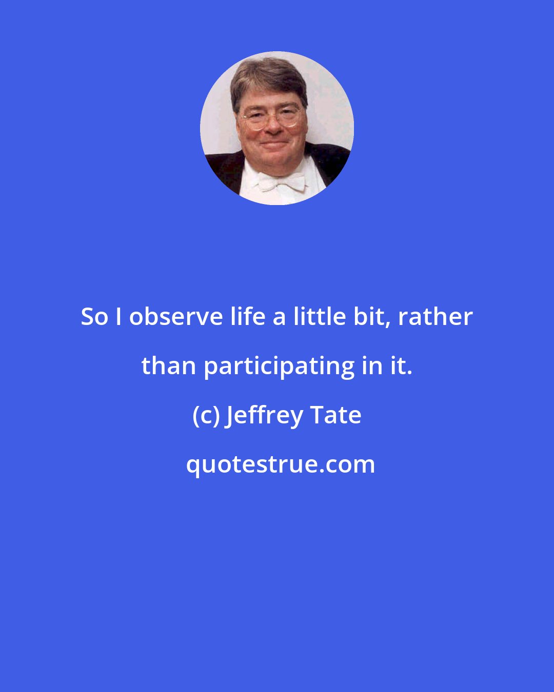 Jeffrey Tate: So I observe life a little bit, rather than participating in it.
