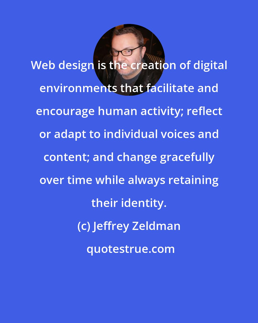 Jeffrey Zeldman: Web design is the creation of digital environments that facilitate and encourage human activity; reflect or adapt to individual voices and content; and change gracefully over time while always retaining their identity.
