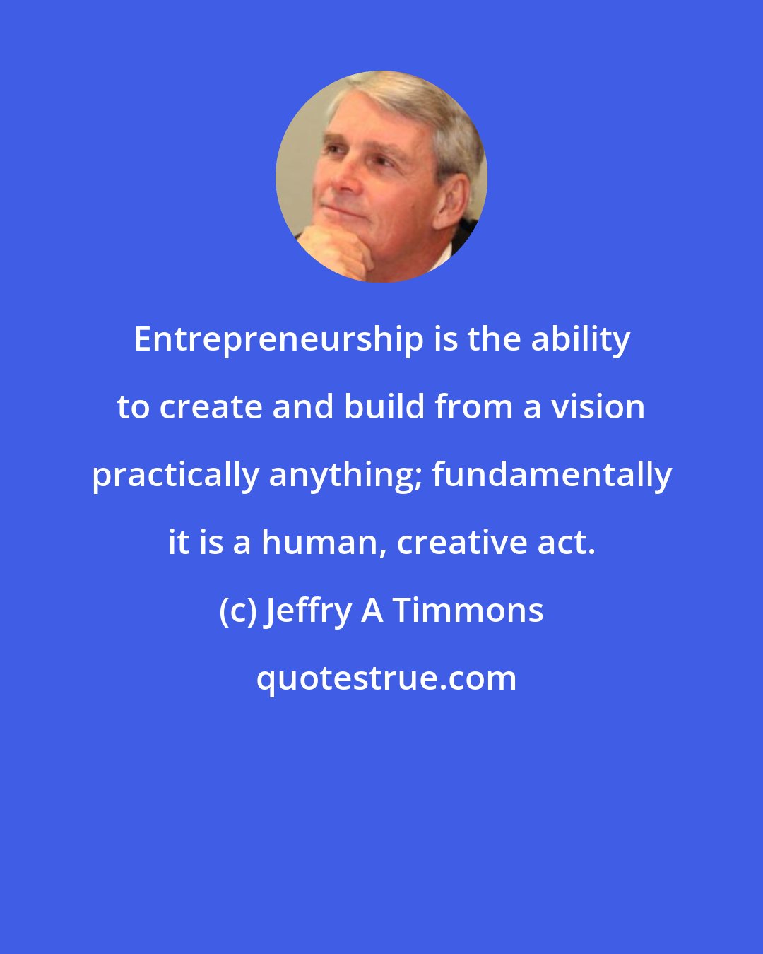 Jeffry A Timmons: Entrepreneurship is the ability to create and build from a vision practically anything; fundamentally it is a human, creative act.