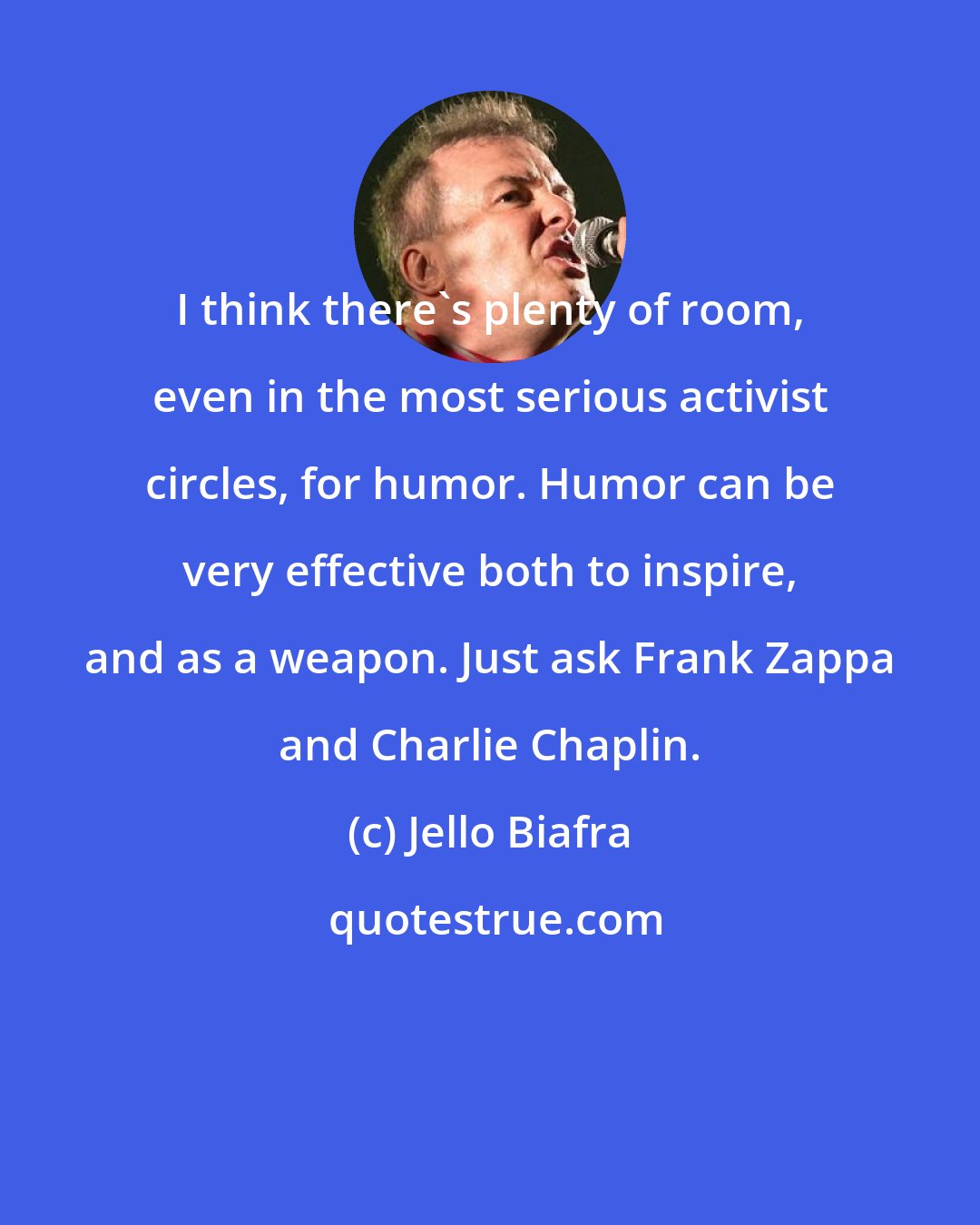 Jello Biafra: I think there's plenty of room, even in the most serious activist circles, for humor. Humor can be very effective both to inspire, and as a weapon. Just ask Frank Zappa and Charlie Chaplin.