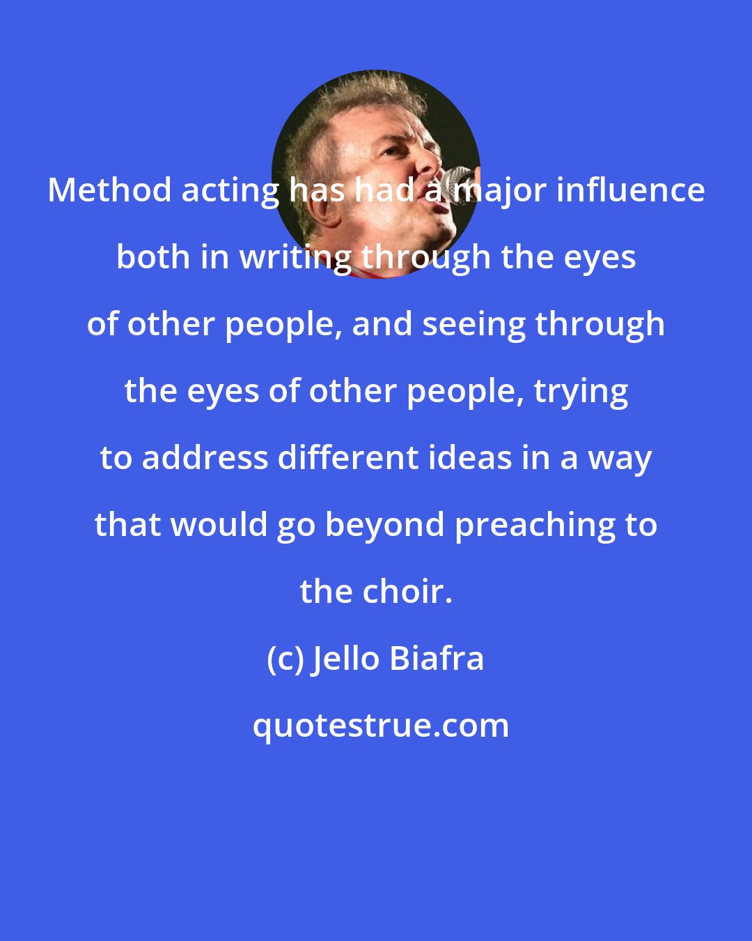Jello Biafra: Method acting has had a major influence both in writing through the eyes of other people, and seeing through the eyes of other people, trying to address different ideas in a way that would go beyond preaching to the choir.