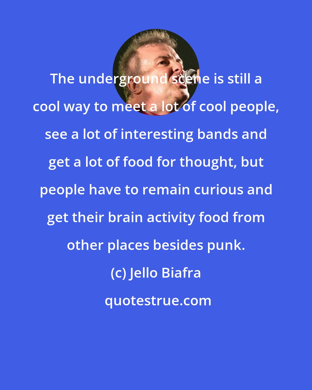 Jello Biafra: The underground scene is still a cool way to meet a lot of cool people, see a lot of interesting bands and get a lot of food for thought, but people have to remain curious and get their brain activity food from other places besides punk.