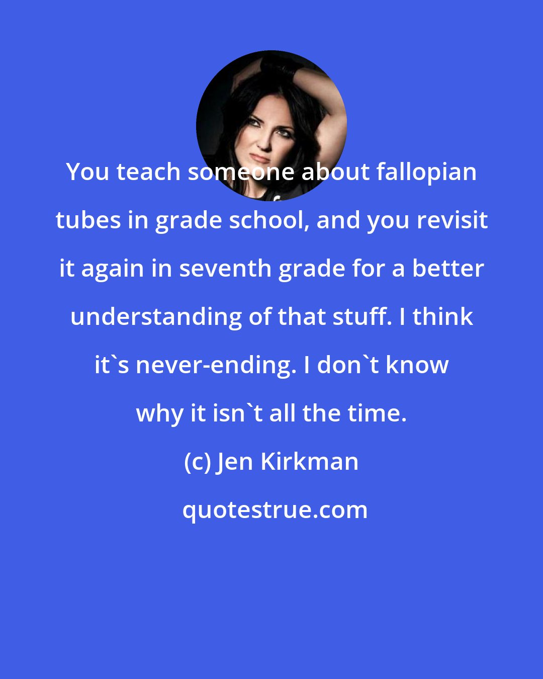 Jen Kirkman: You teach someone about fallopian tubes in grade school, and you revisit it again in seventh grade for a better understanding of that stuff. I think it's never-ending. I don't know why it isn't all the time.