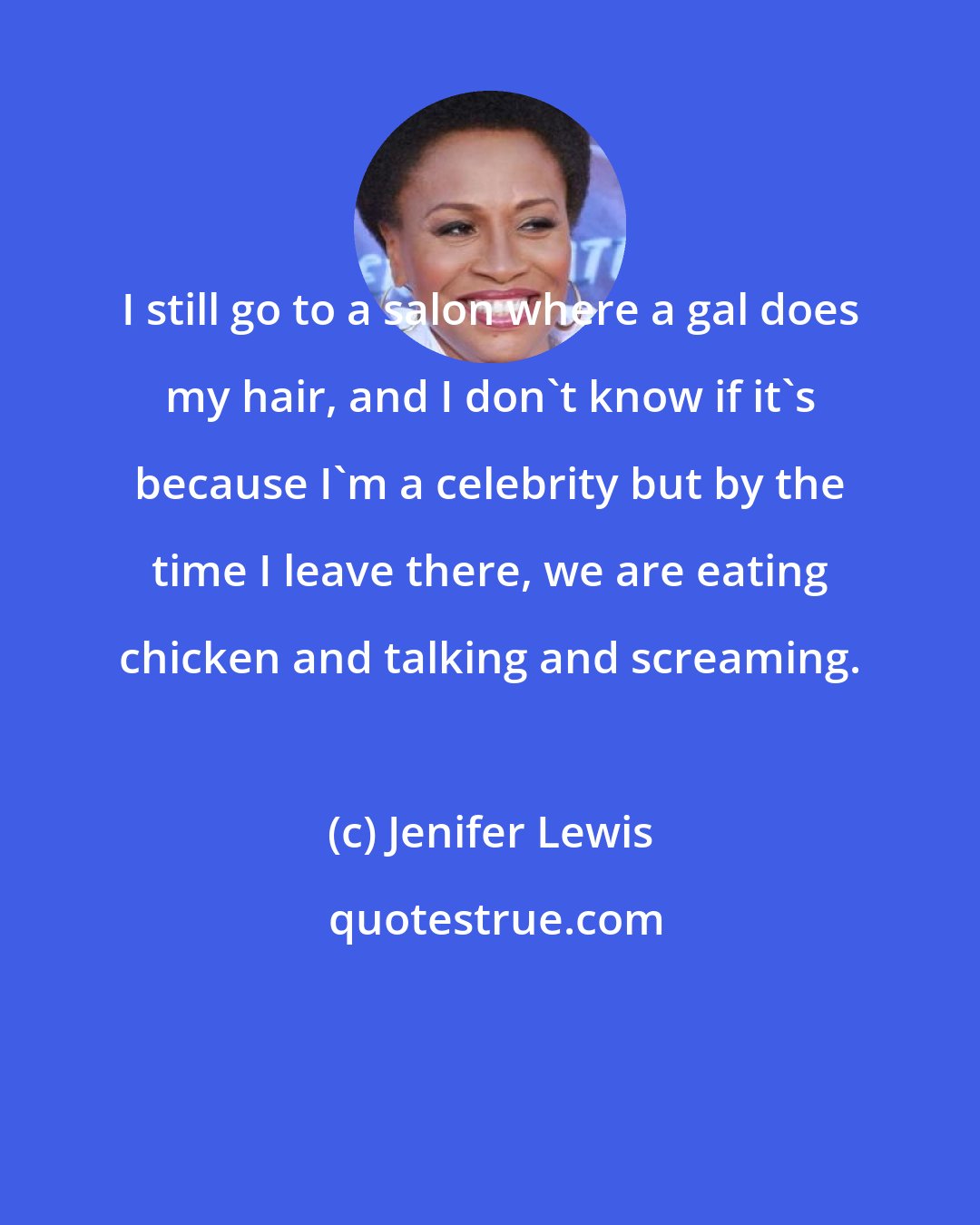 Jenifer Lewis: I still go to a salon where a gal does my hair, and I don't know if it's because I'm a celebrity but by the time I leave there, we are eating chicken and talking and screaming.