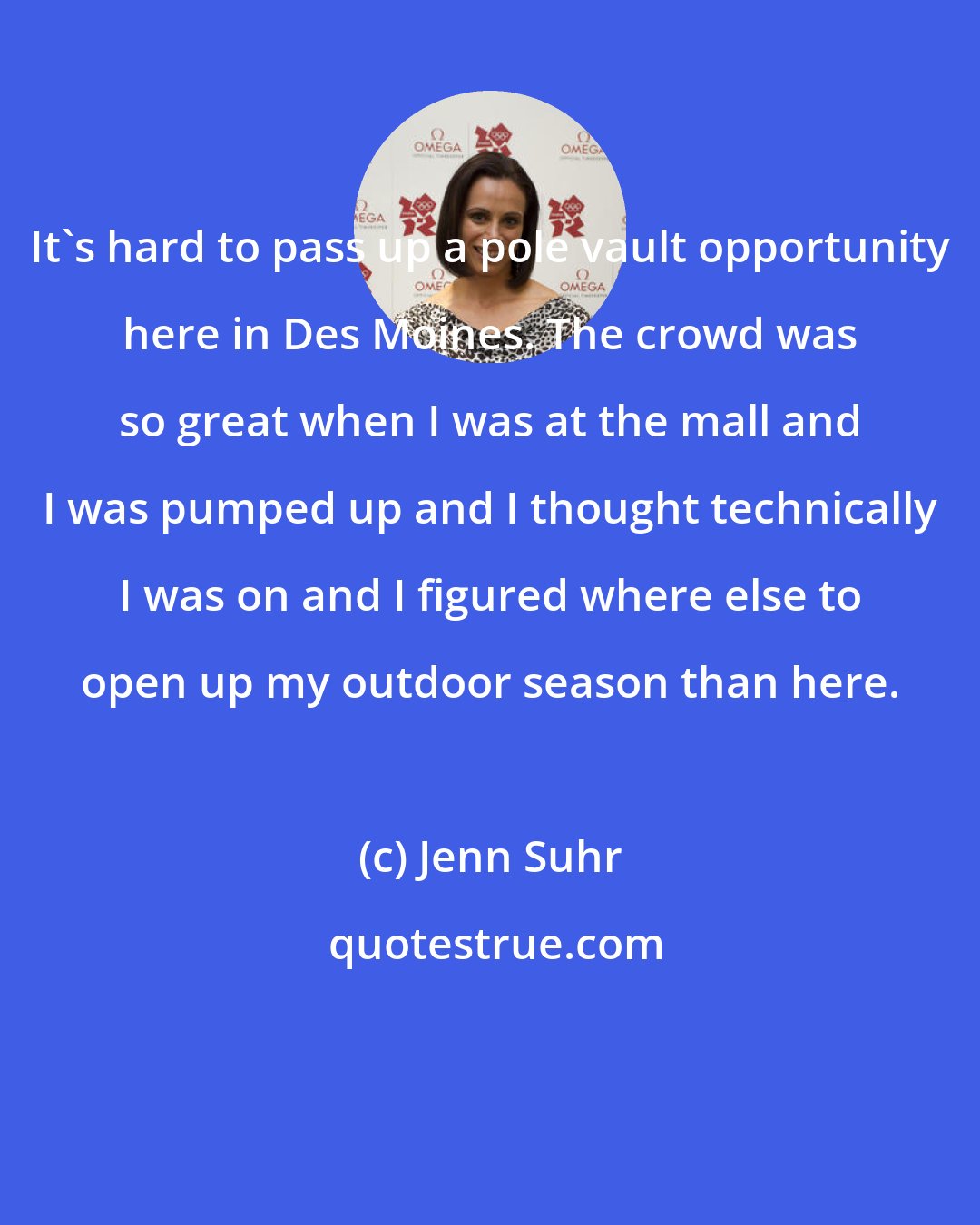 Jenn Suhr: It's hard to pass up a pole vault opportunity here in Des Moines. The crowd was so great when I was at the mall and I was pumped up and I thought technically I was on and I figured where else to open up my outdoor season than here.