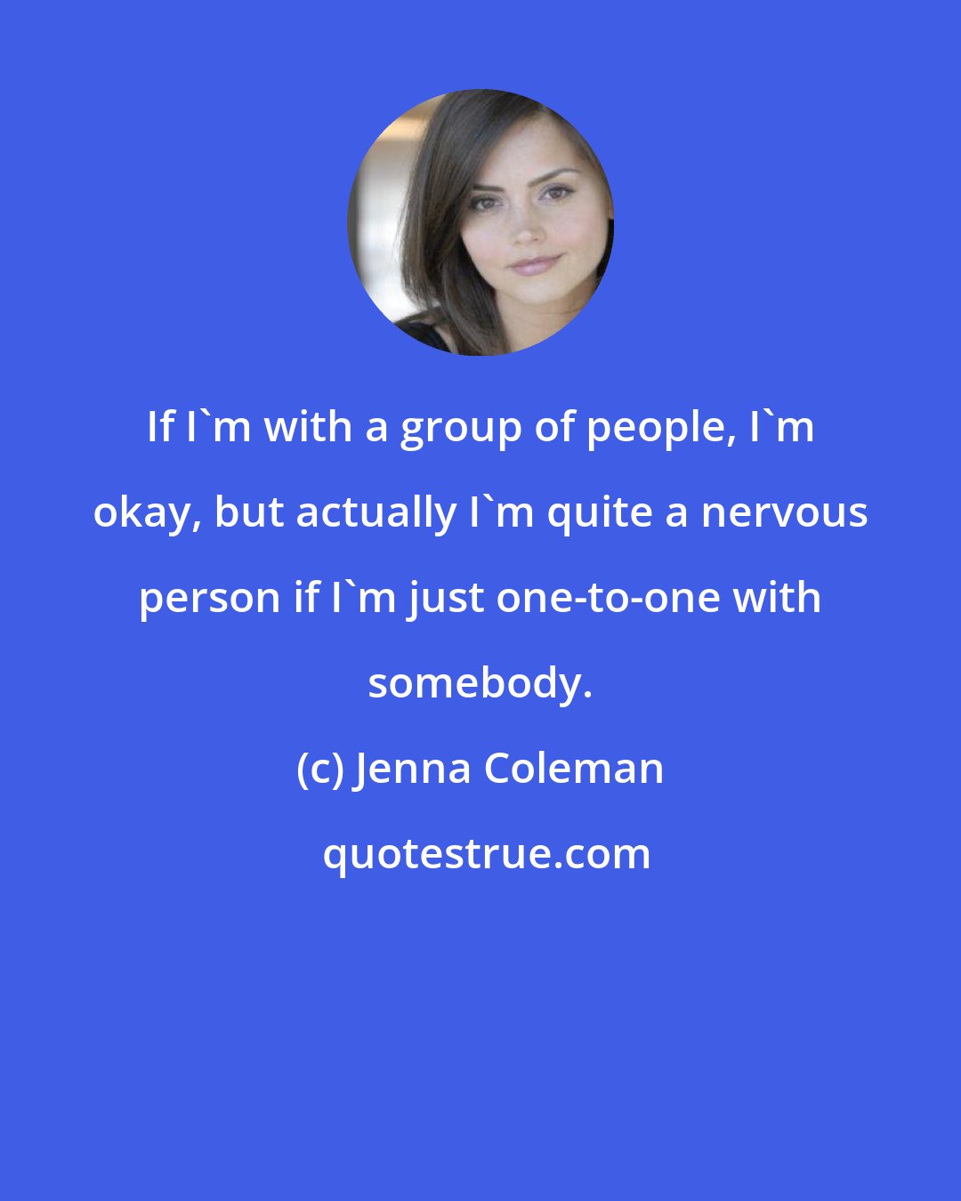 Jenna Coleman: If I'm with a group of people, I'm okay, but actually I'm quite a nervous person if I'm just one-to-one with somebody.