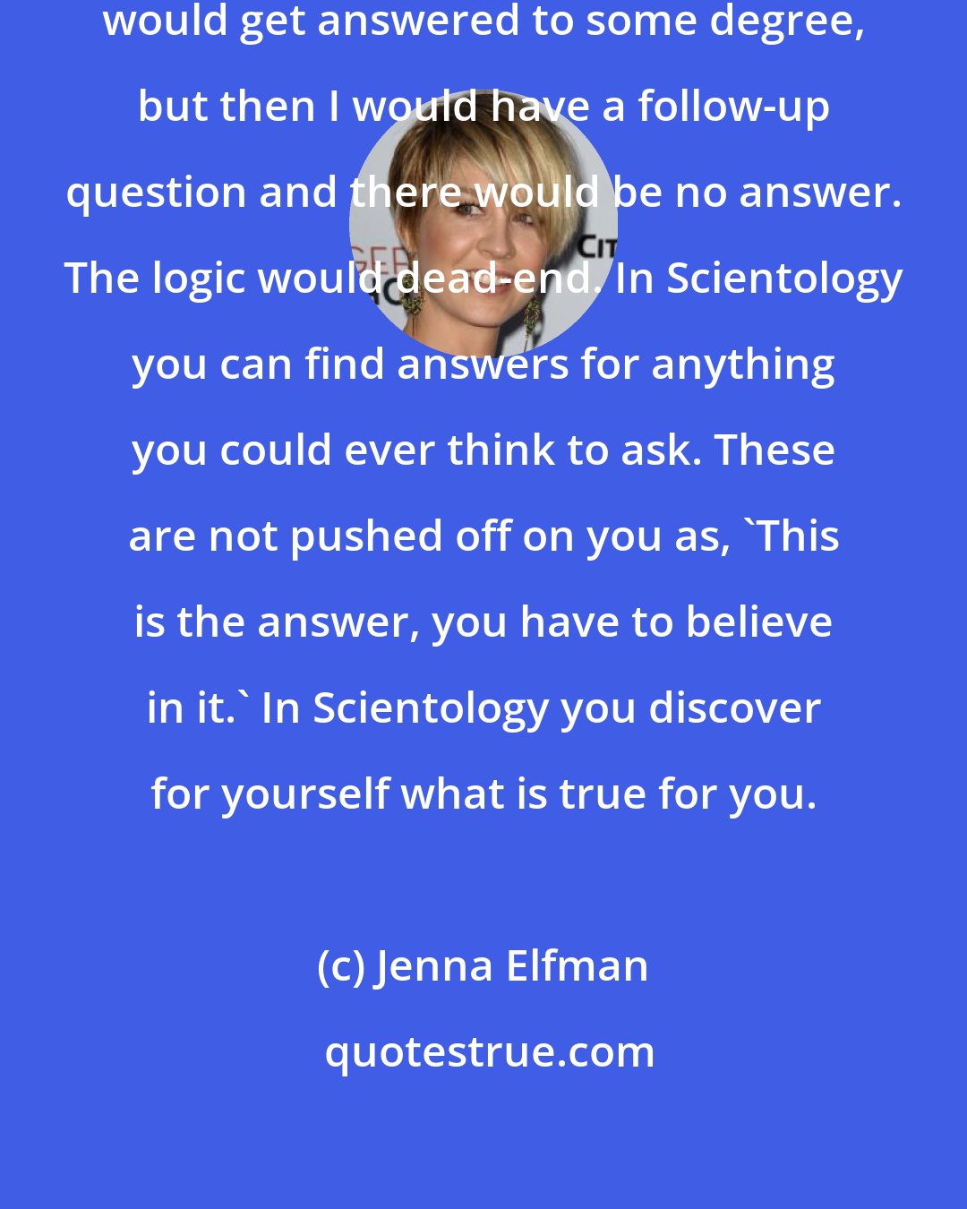 Jenna Elfman: In other philosophies, my questions would get answered to some degree, but then I would have a follow-up question and there would be no answer. The logic would dead-end. In Scientology you can find answers for anything you could ever think to ask. These are not pushed off on you as, 'This is the answer, you have to believe in it.' In Scientology you discover for yourself what is true for you.
