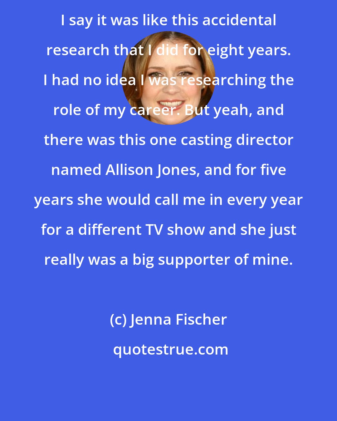 Jenna Fischer: I say it was like this accidental research that I did for eight years. I had no idea I was researching the role of my career. But yeah, and there was this one casting director named Allison Jones, and for five years she would call me in every year for a different TV show and she just really was a big supporter of mine.