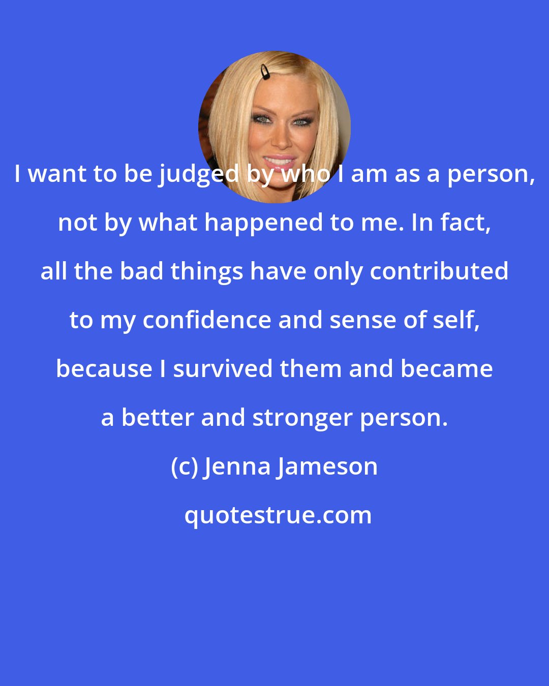 Jenna Jameson: I want to be judged by who I am as a person, not by what happened to me. In fact, all the bad things have only contributed to my confidence and sense of self, because I survived them and became a better and stronger person.