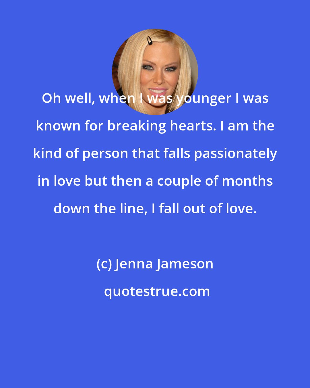 Jenna Jameson: Oh well, when I was younger I was known for breaking hearts. I am the kind of person that falls passionately in love but then a couple of months down the line, I fall out of love.