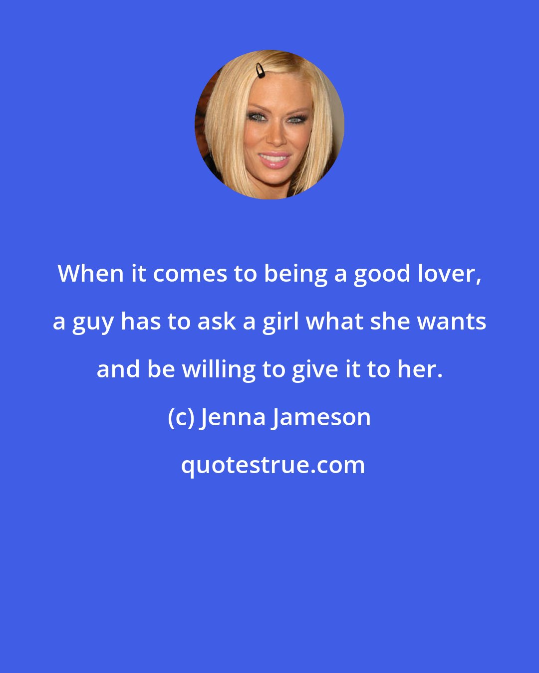 Jenna Jameson: When it comes to being a good lover, a guy has to ask a girl what she wants and be willing to give it to her.