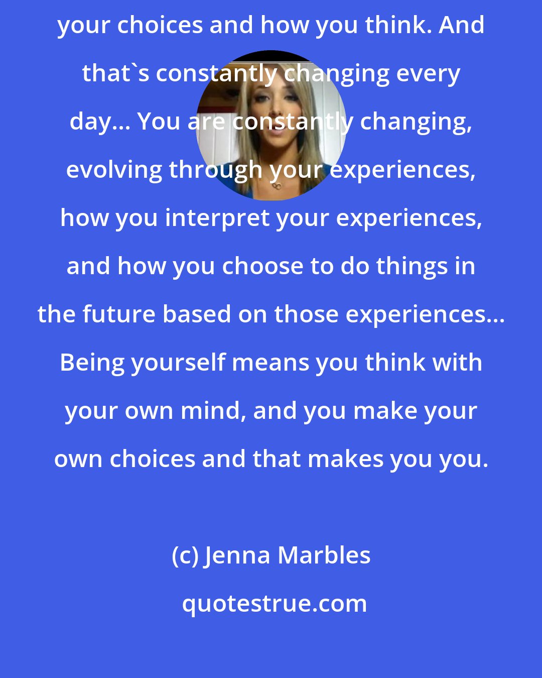 Jenna Marbles: I believe that you become yourself every single day of your life through your choices and how you think. And that's constantly changing every day... You are constantly changing, evolving through your experiences, how you interpret your experiences, and how you choose to do things in the future based on those experiences... Being yourself means you think with your own mind, and you make your own choices and that makes you you.