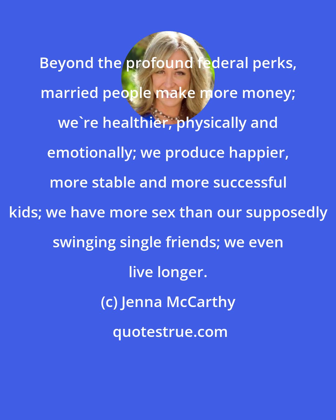 Jenna McCarthy: Beyond the profound federal perks, married people make more money; we're healthier, physically and emotionally; we produce happier, more stable and more successful kids; we have more sex than our supposedly swinging single friends; we even live longer.