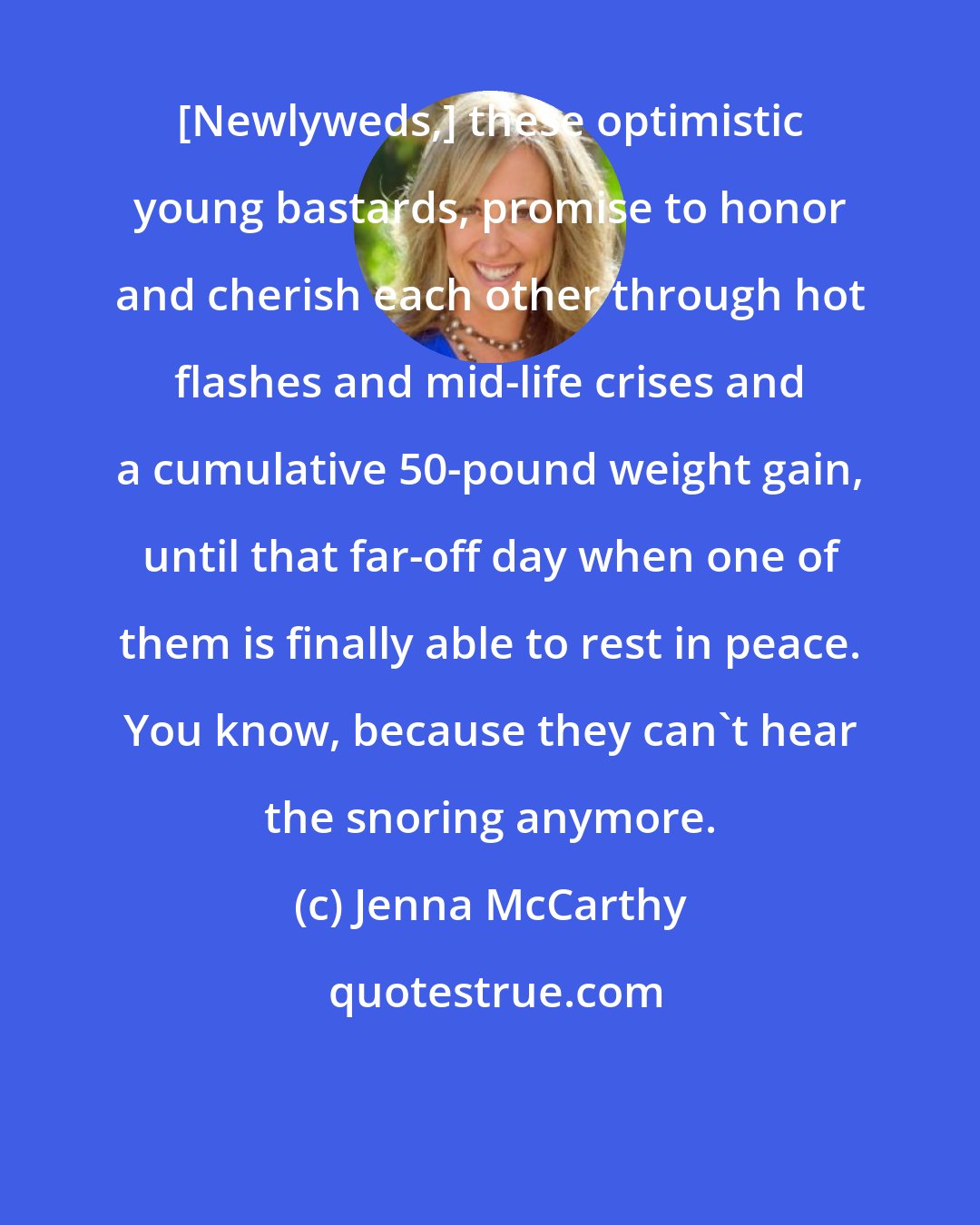 Jenna McCarthy: [Newlyweds,] these optimistic young bastards, promise to honor and cherish each other through hot flashes and mid-life crises and a cumulative 50-pound weight gain, until that far-off day when one of them is finally able to rest in peace. You know, because they can't hear the snoring anymore.