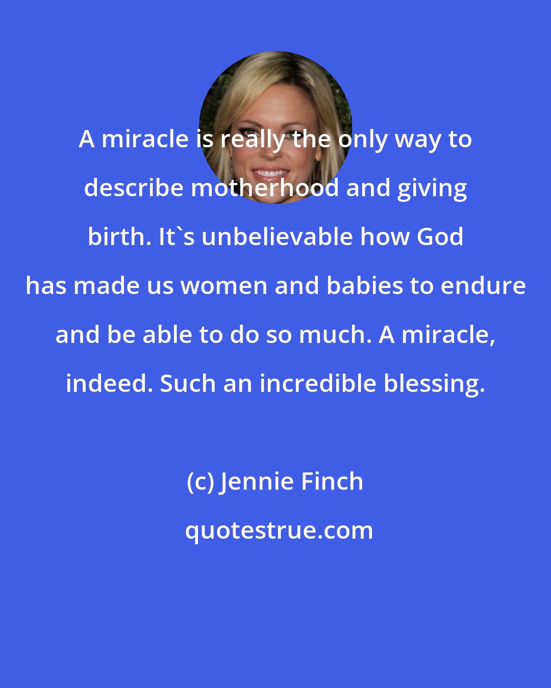 Jennie Finch: A miracle is really the only way to describe motherhood and giving birth. It's unbelievable how God has made us women and babies to endure and be able to do so much. A miracle, indeed. Such an incredible blessing.