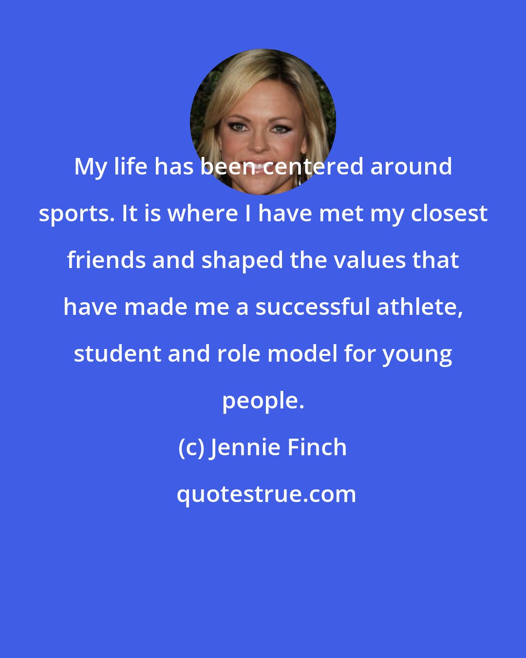 Jennie Finch: My life has been centered around sports. It is where I have met my closest friends and shaped the values that have made me a successful athlete, student and role model for young people.