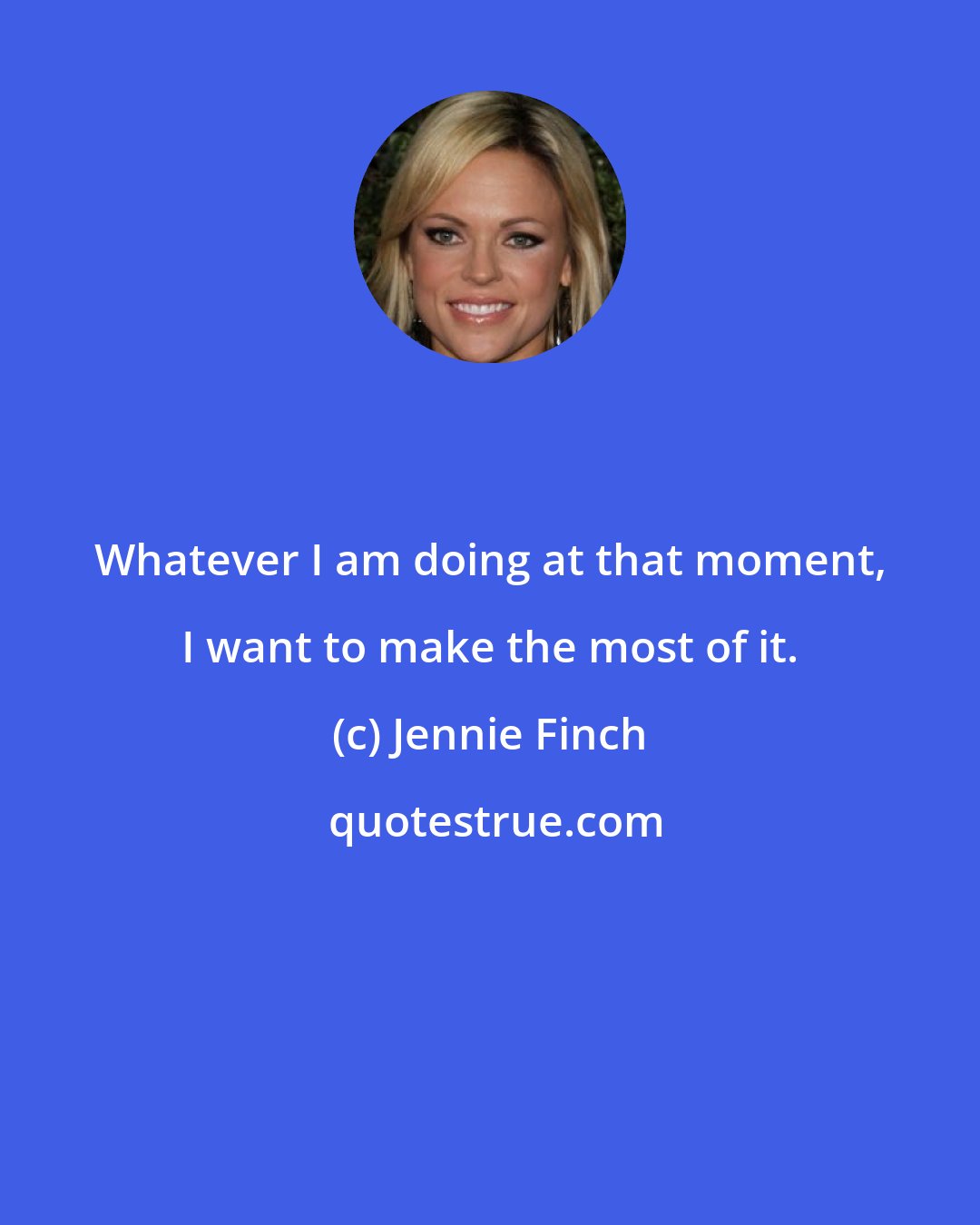 Jennie Finch: Whatever I am doing at that moment, I want to make the most of it.