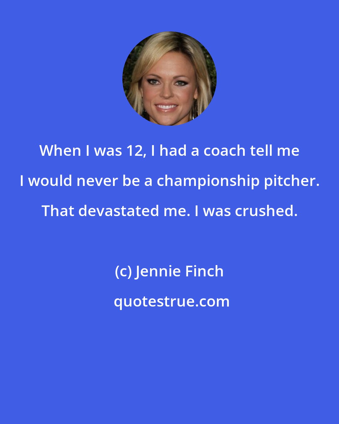 Jennie Finch: When I was 12, I had a coach tell me I would never be a championship pitcher. That devastated me. I was crushed.
