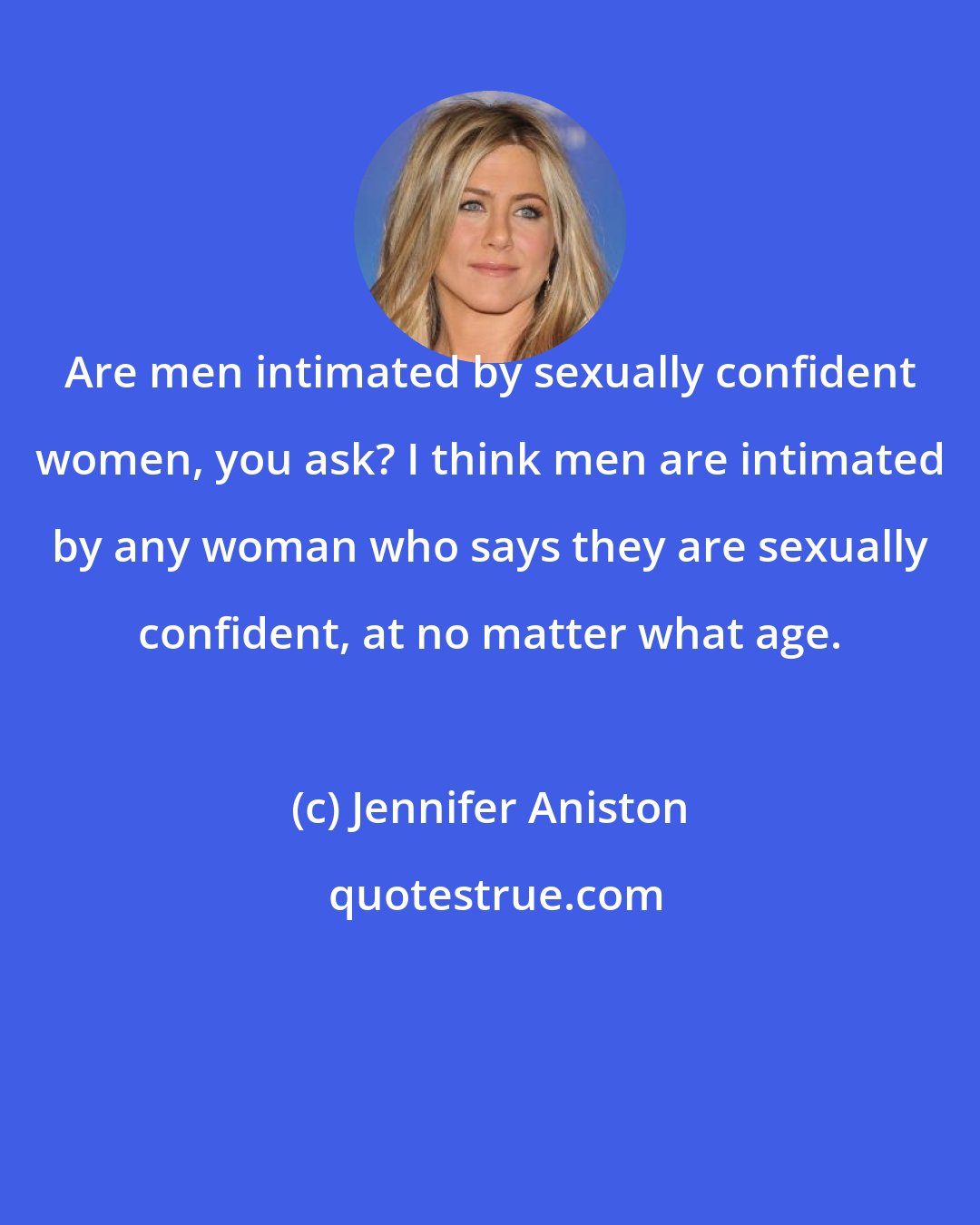Jennifer Aniston: Are men intimated by sexually confident women, you ask? I think men are intimated by any woman who says they are sexually confident, at no matter what age.