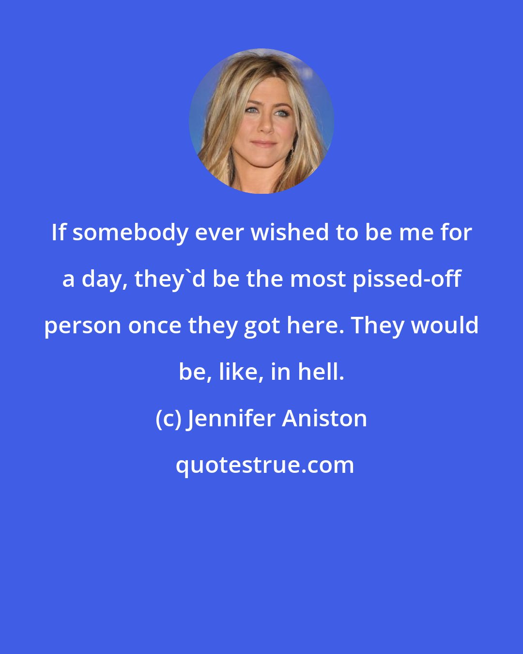 Jennifer Aniston: If somebody ever wished to be me for a day, they'd be the most pissed-off person once they got here. They would be, like, in hell.