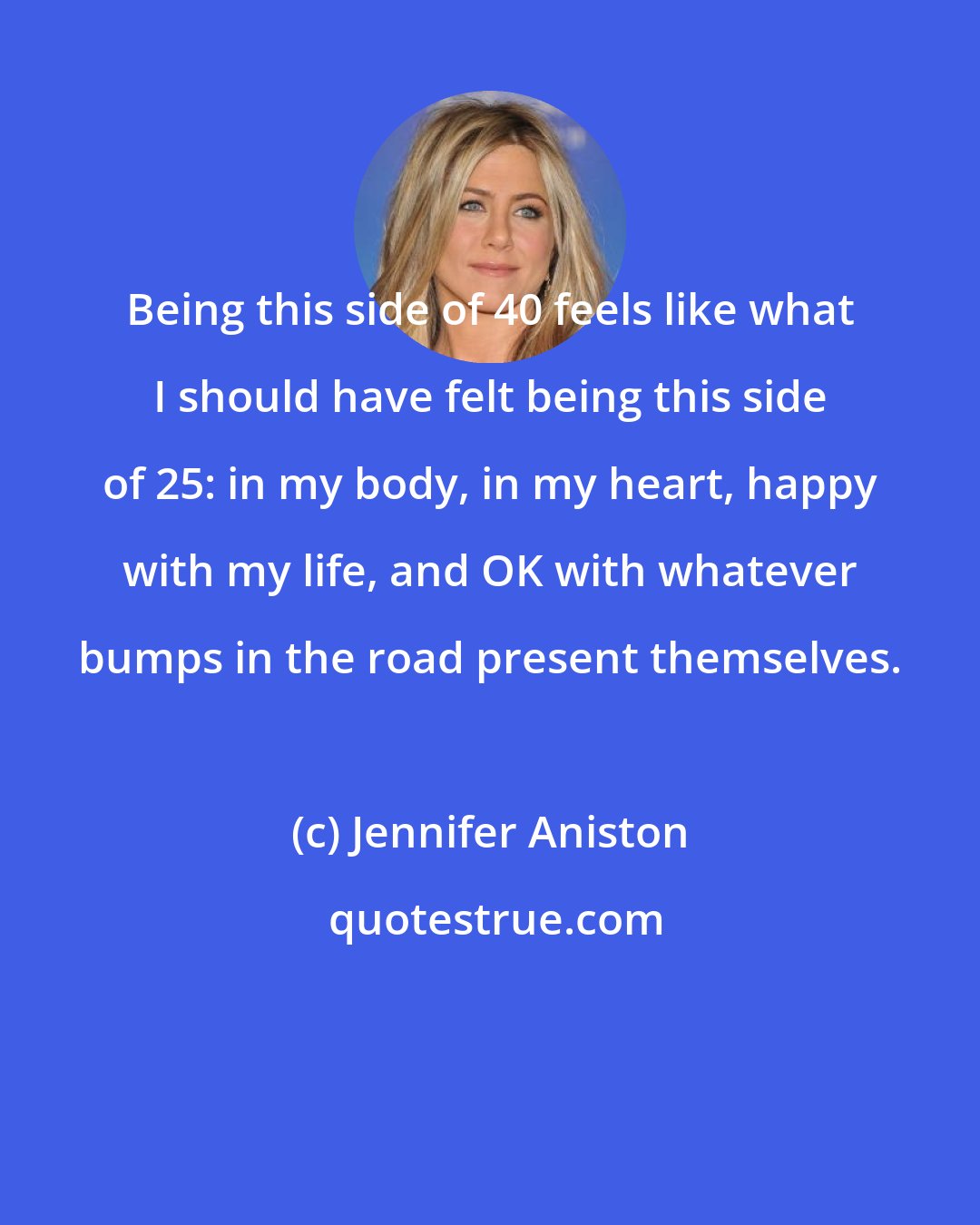 Jennifer Aniston: Being this side of 40 feels like what I should have felt being this side of 25: in my body, in my heart, happy with my life, and OK with whatever bumps in the road present themselves.
