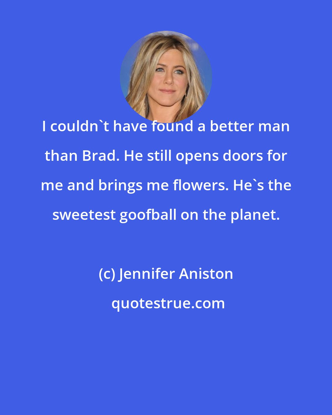 Jennifer Aniston: I couldn't have found a better man than Brad. He still opens doors for me and brings me flowers. He's the sweetest goofball on the planet.