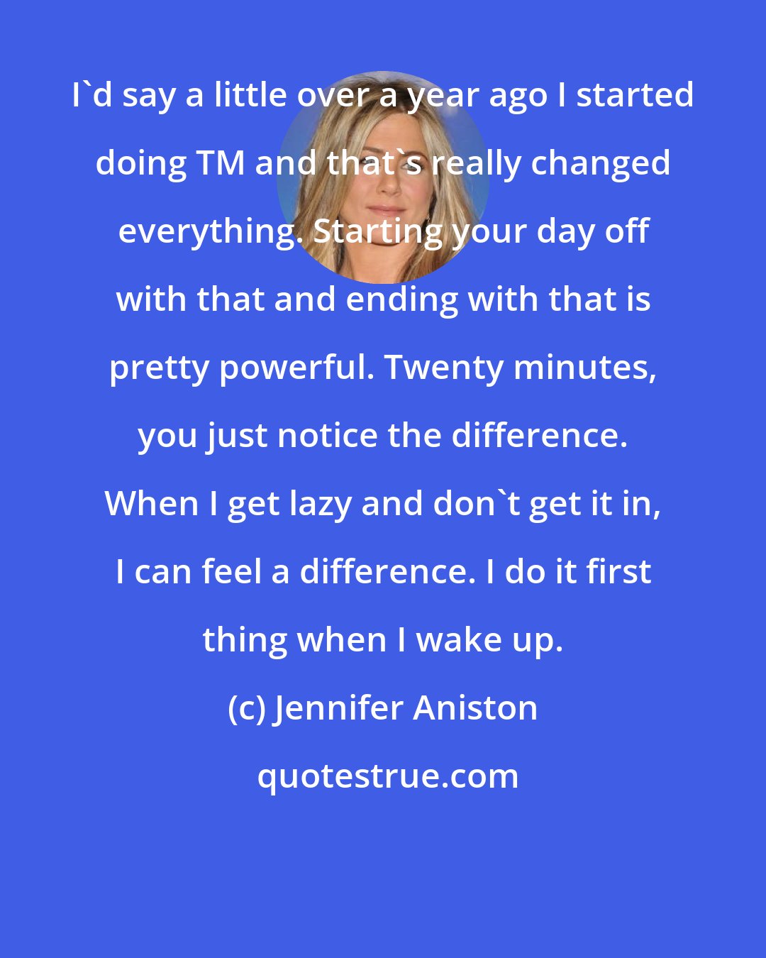 Jennifer Aniston: I'd say a little over a year ago I started doing TM and that's really changed everything. Starting your day off with that and ending with that is pretty powerful. Twenty minutes, you just notice the difference. When I get lazy and don't get it in, I can feel a difference. I do it first thing when I wake up.