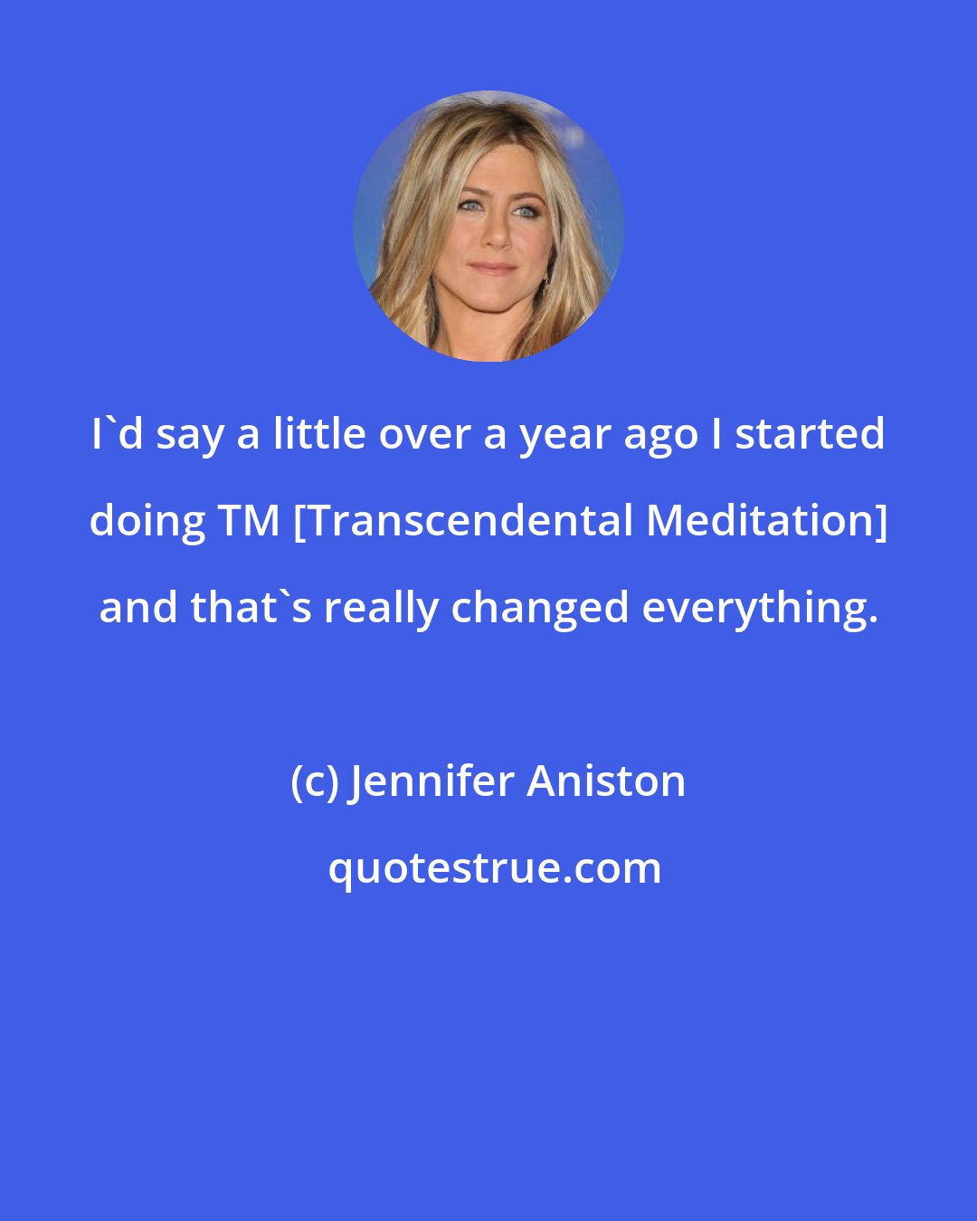 Jennifer Aniston: I'd say a little over a year ago I started doing TM [Transcendental Meditation] and that's really changed everything.