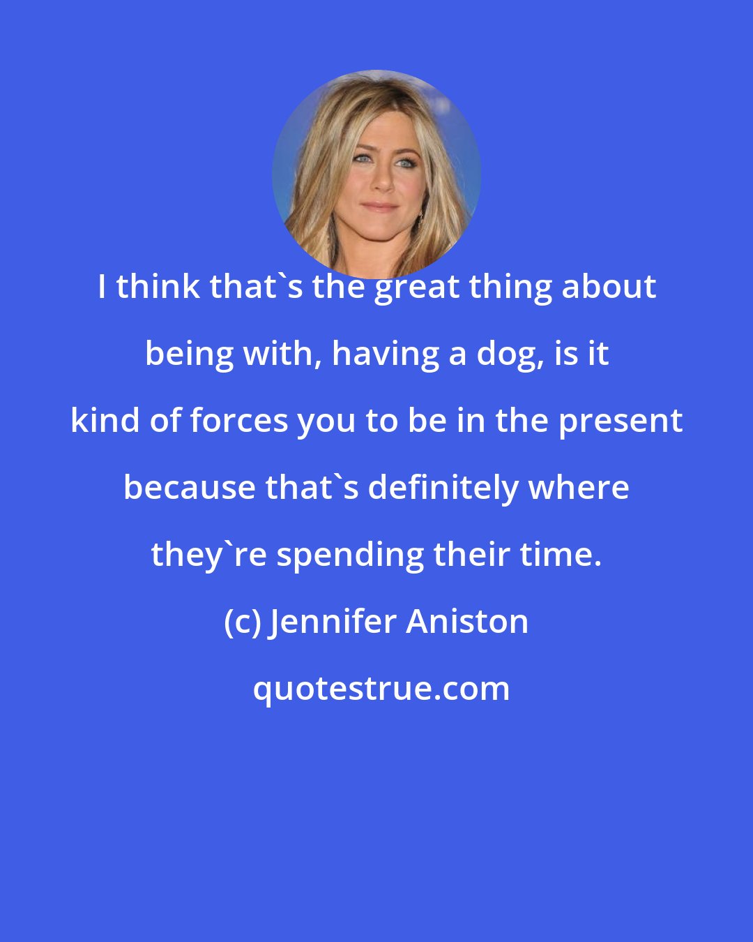 Jennifer Aniston: I think that's the great thing about being with, having a dog, is it kind of forces you to be in the present because that's definitely where they're spending their time.