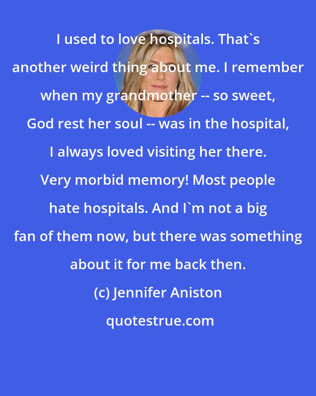 Jennifer Aniston: I used to love hospitals. That's another weird thing about me. I remember when my grandmother -- so sweet, God rest her soul -- was in the hospital, I always loved visiting her there. Very morbid memory! Most people hate hospitals. And I'm not a big fan of them now, but there was something about it for me back then.
