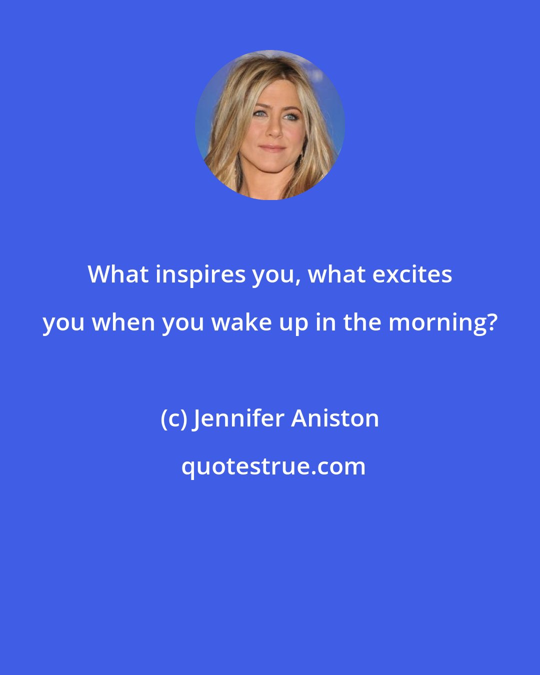 Jennifer Aniston: What inspires you, what excites you when you wake up in the morning?