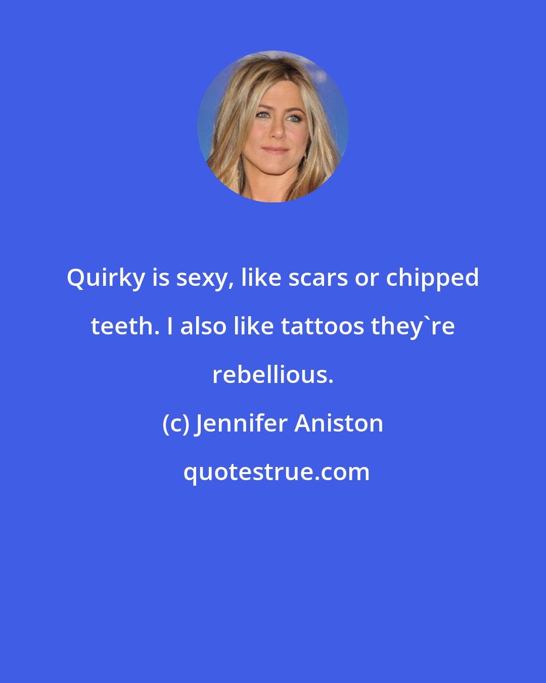 Jennifer Aniston: Quirky is sexy, like scars or chipped teeth. I also like tattoos they're rebellious.
