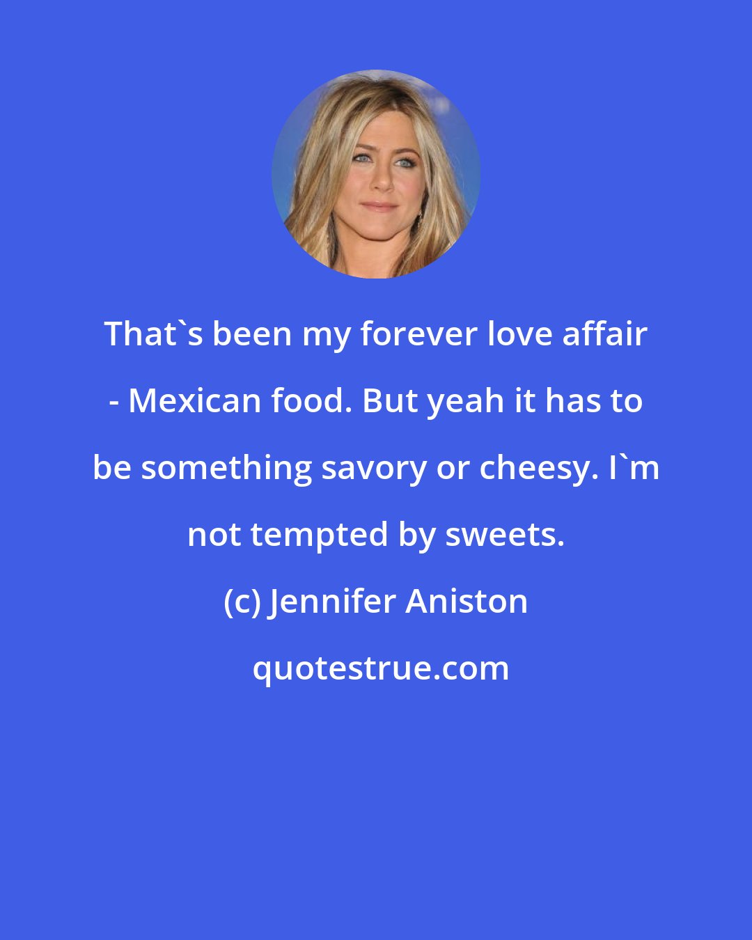 Jennifer Aniston: That's been my forever love affair - Mexican food. But yeah it has to be something savory or cheesy. I'm not tempted by sweets.