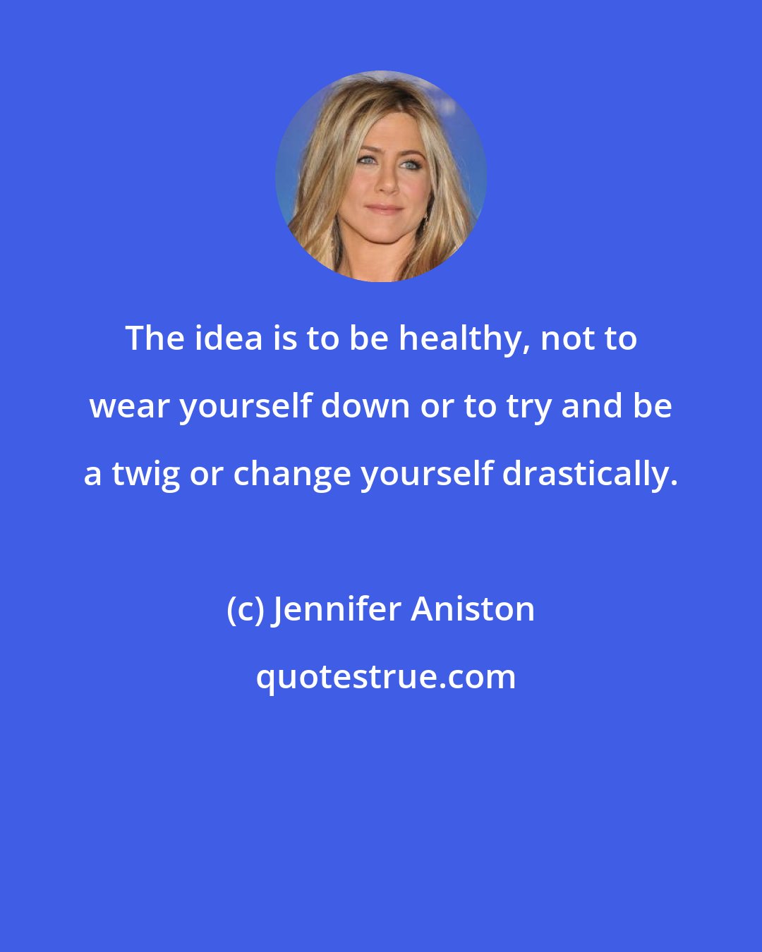 Jennifer Aniston: The idea is to be healthy, not to wear yourself down or to try and be a twig or change yourself drastically.