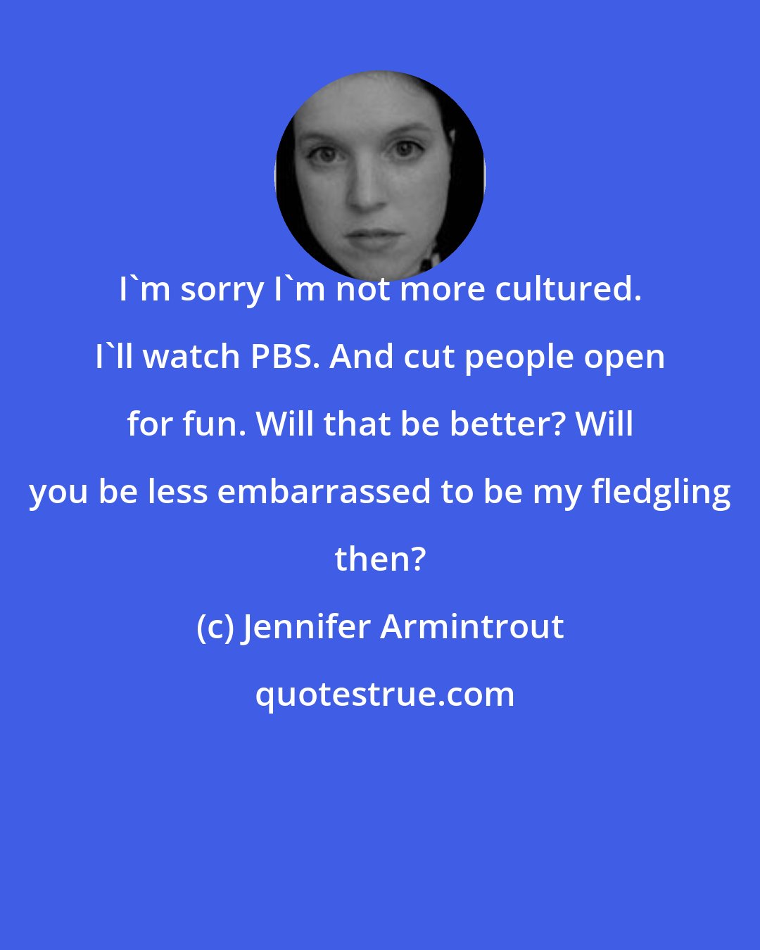 Jennifer Armintrout: I'm sorry I'm not more cultured. I'll watch PBS. And cut people open for fun. Will that be better? Will you be less embarrassed to be my fledgling then?