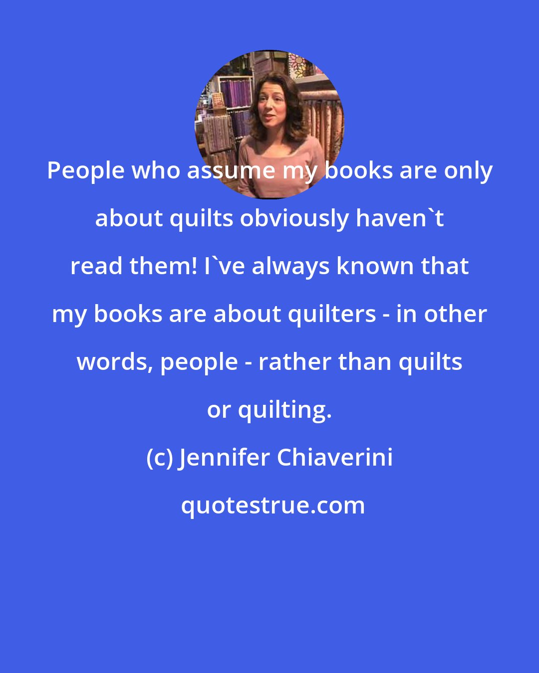 Jennifer Chiaverini: People who assume my books are only about quilts obviously haven't read them! I've always known that my books are about quilters - in other words, people - rather than quilts or quilting.