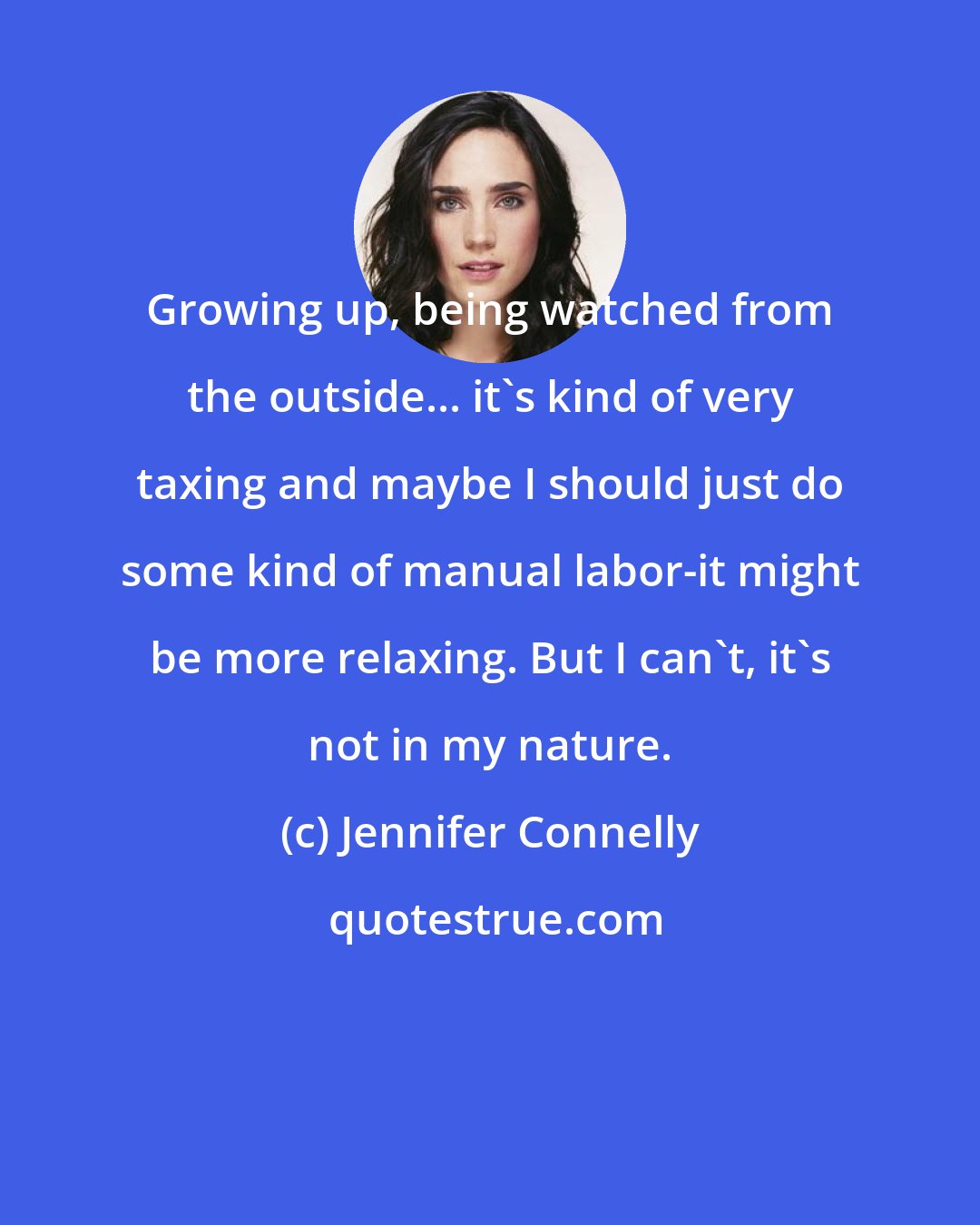 Jennifer Connelly: Growing up, being watched from the outside... it's kind of very taxing and maybe I should just do some kind of manual labor-it might be more relaxing. But I can't, it's not in my nature.