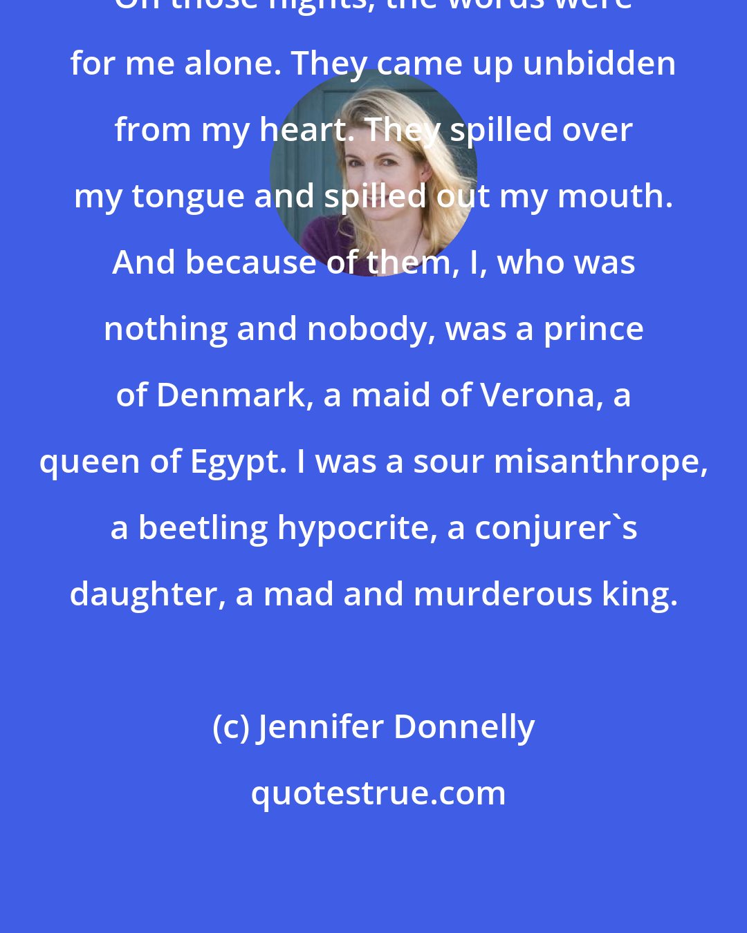 Jennifer Donnelly: On those nights, the words were for me alone. They came up unbidden from my heart. They spilled over my tongue and spilled out my mouth. And because of them, I, who was nothing and nobody, was a prince of Denmark, a maid of Verona, a queen of Egypt. I was a sour misanthrope, a beetling hypocrite, a conjurer's daughter, a mad and murderous king.