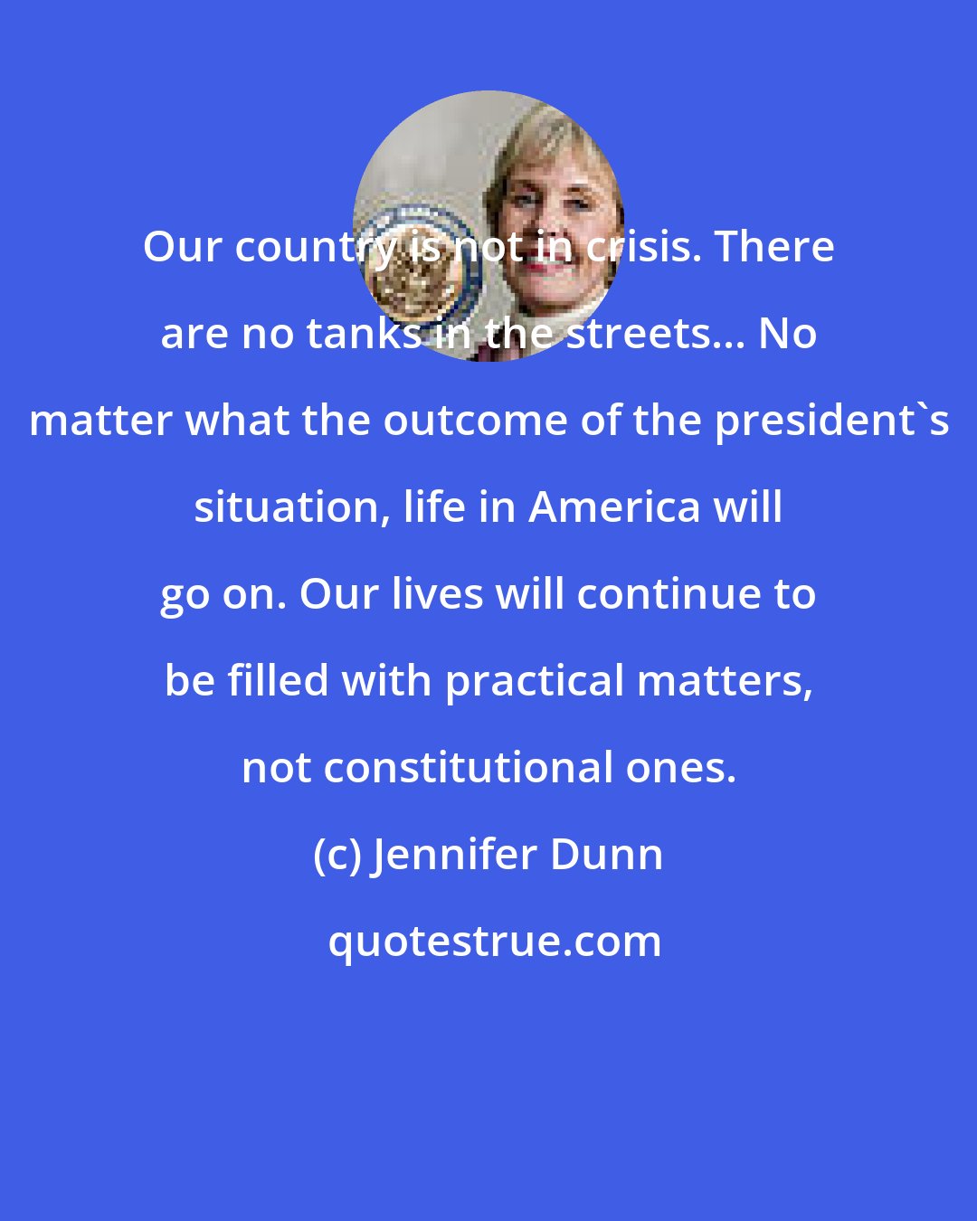 Jennifer Dunn: Our country is not in crisis. There are no tanks in the streets... No matter what the outcome of the president's situation, life in America will go on. Our lives will continue to be filled with practical matters, not constitutional ones.