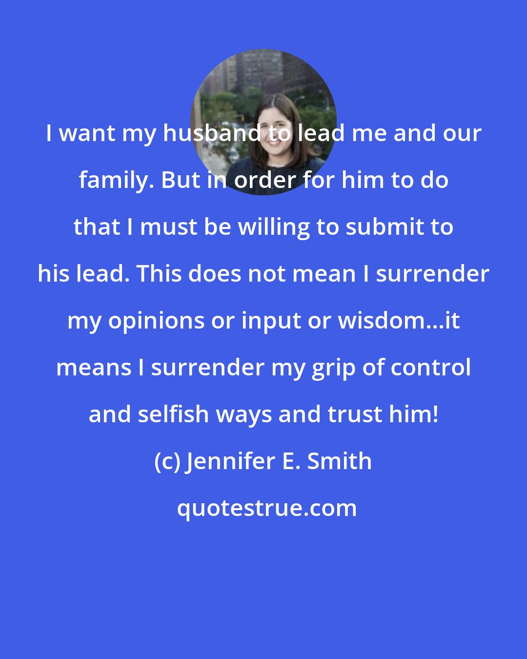 Jennifer E. Smith: I want my husband to lead me and our family. But in order for him to do that I must be willing to submit to his lead. This does not mean I surrender my opinions or input or wisdom...it means I surrender my grip of control and selfish ways and trust him!