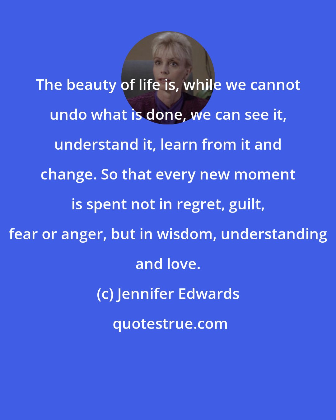 Jennifer Edwards: The beauty of life is, while we cannot undo what is done, we can see it, understand it, learn from it and change. So that every new moment is spent not in regret, guilt, fear or anger, but in wisdom, understanding and love.