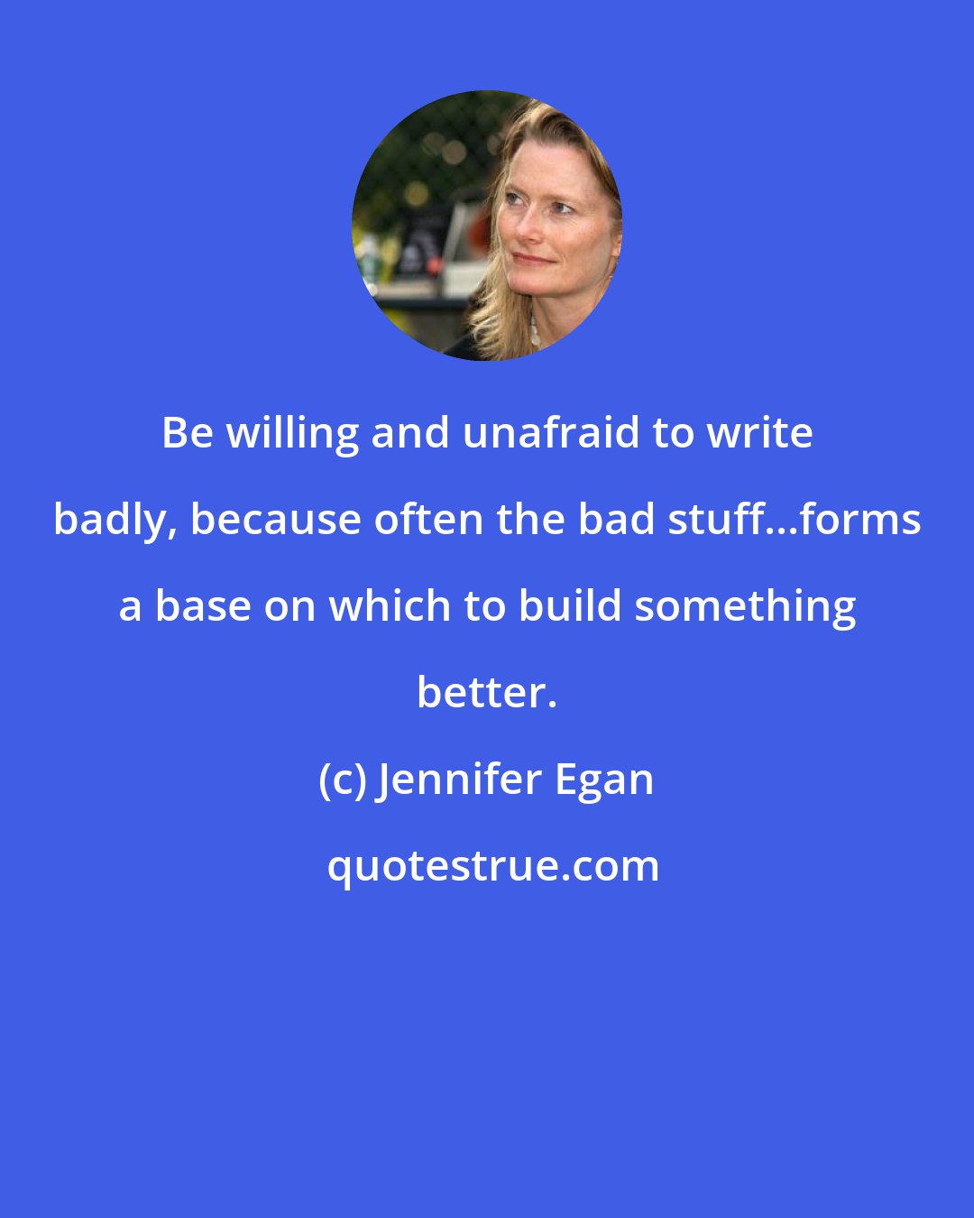 Jennifer Egan: Be willing and unafraid to write badly, because often the bad stuff...forms a base on which to build something better.