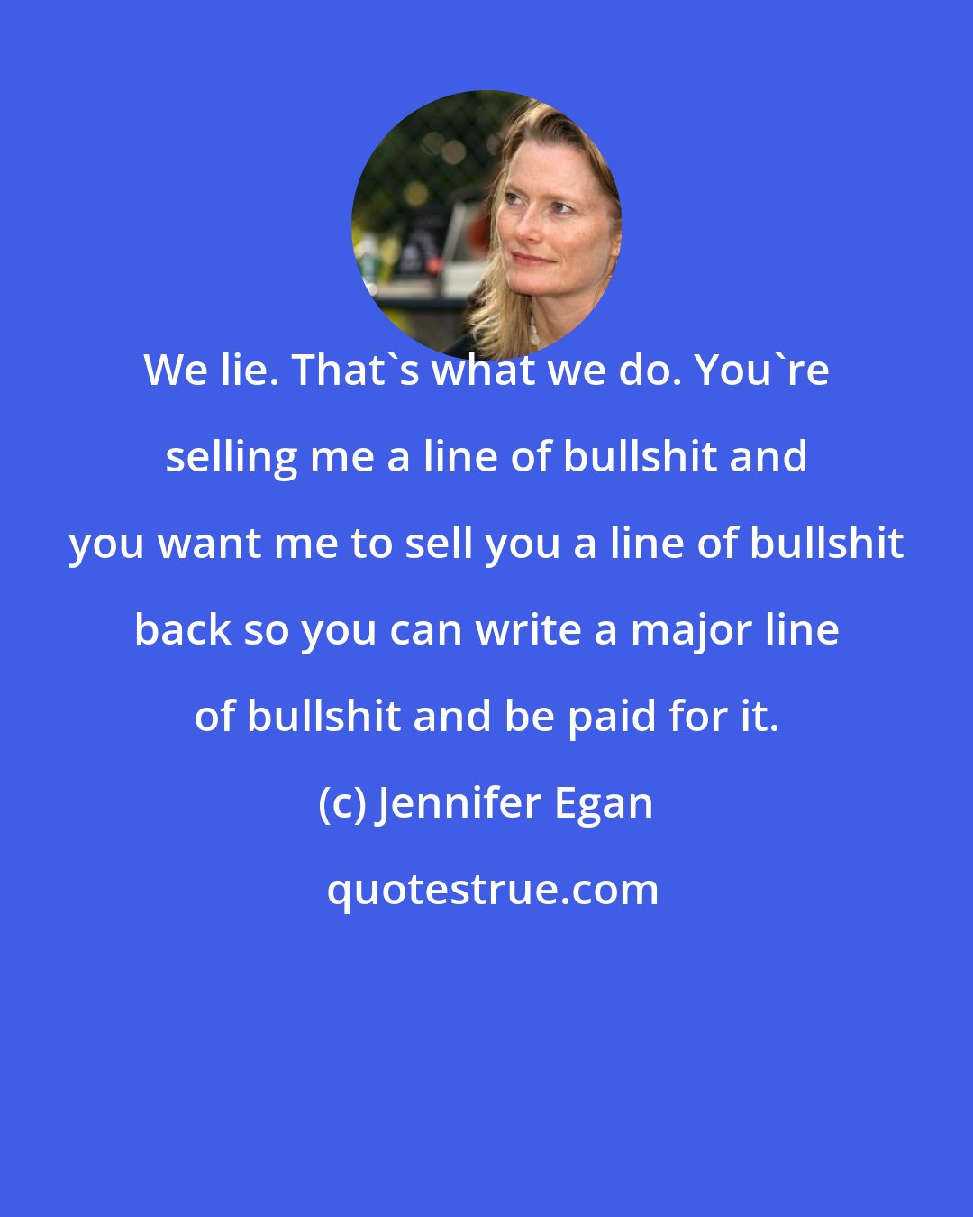 Jennifer Egan: We lie. That's what we do. You're selling me a line of bullshit and you want me to sell you a line of bullshit back so you can write a major line of bullshit and be paid for it.