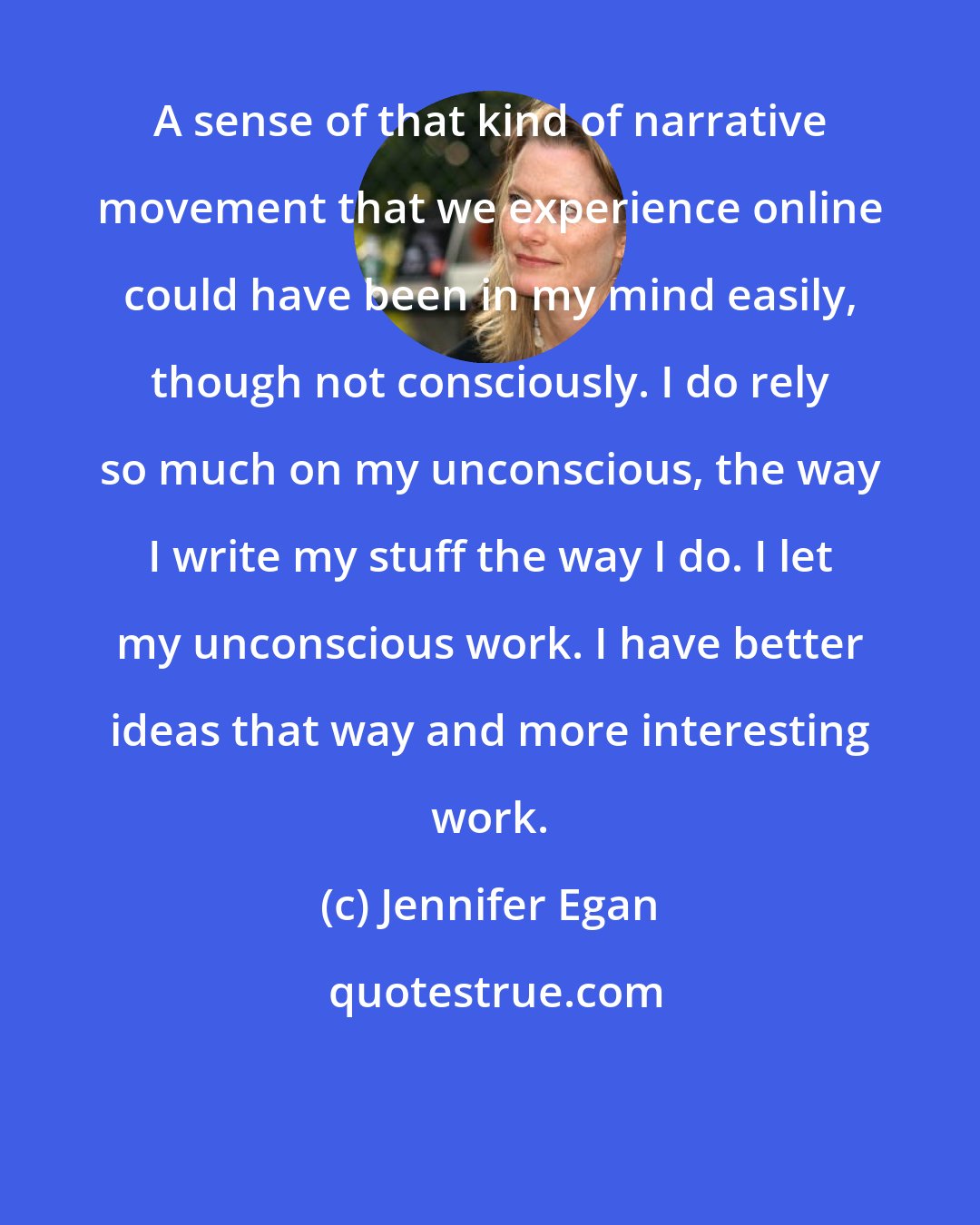 Jennifer Egan: A sense of that kind of narrative movement that we experience online could have been in my mind easily, though not consciously. I do rely so much on my unconscious, the way I write my stuff the way I do. I let my unconscious work. I have better ideas that way and more interesting work.