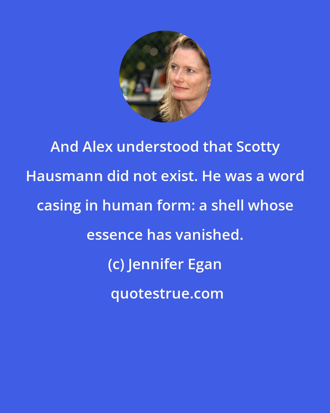 Jennifer Egan: And Alex understood that Scotty Hausmann did not exist. He was a word casing in human form: a shell whose essence has vanished.