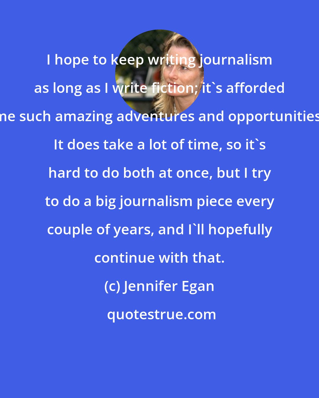 Jennifer Egan: I hope to keep writing journalism as long as I write fiction; it's afforded me such amazing adventures and opportunities. It does take a lot of time, so it's hard to do both at once, but I try to do a big journalism piece every couple of years, and I'll hopefully continue with that.