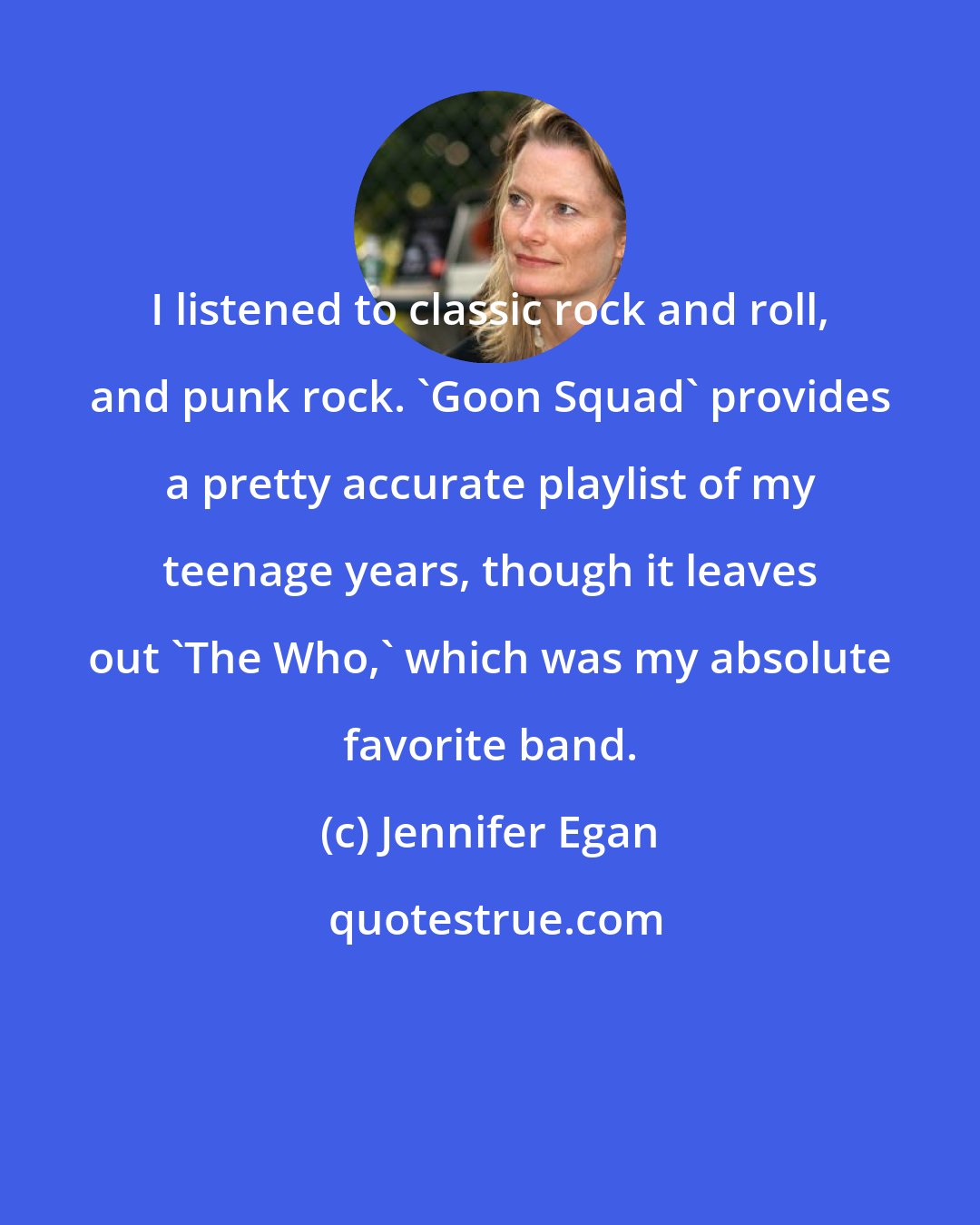 Jennifer Egan: I listened to classic rock and roll, and punk rock. 'Goon Squad' provides a pretty accurate playlist of my teenage years, though it leaves out 'The Who,' which was my absolute favorite band.