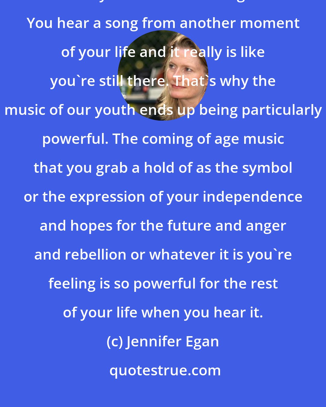 Jennifer Egan: Music and time have such an interesting relationship. Music makes time fall away like almost nothing else. You hear a song from another moment of your life and it really is like you're still there. That's why the music of our youth ends up being particularly powerful. The coming of age music that you grab a hold of as the symbol or the expression of your independence and hopes for the future and anger and rebellion or whatever it is you're feeling is so powerful for the rest of your life when you hear it.