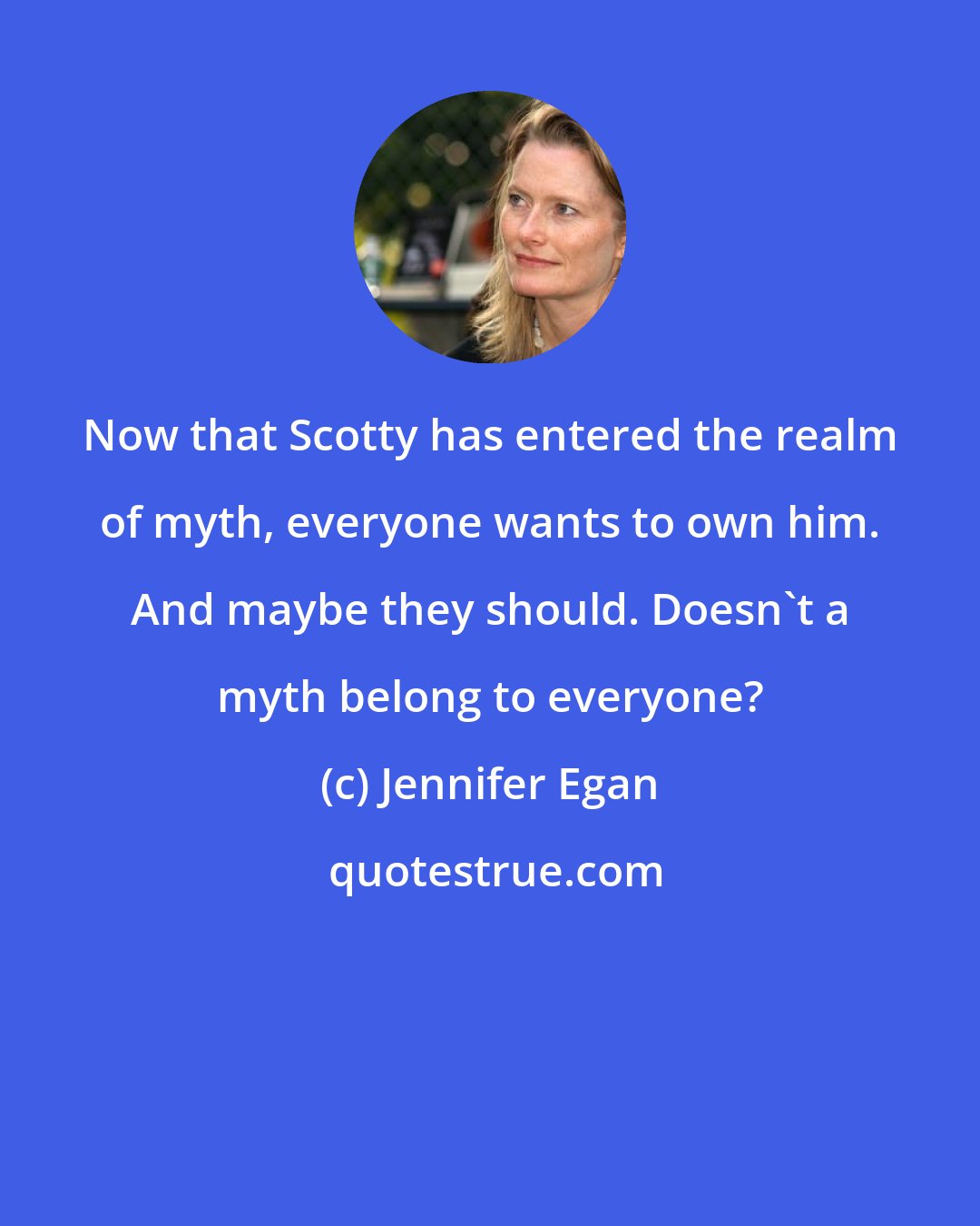 Jennifer Egan: Now that Scotty has entered the realm of myth, everyone wants to own him. And maybe they should. Doesn't a myth belong to everyone?