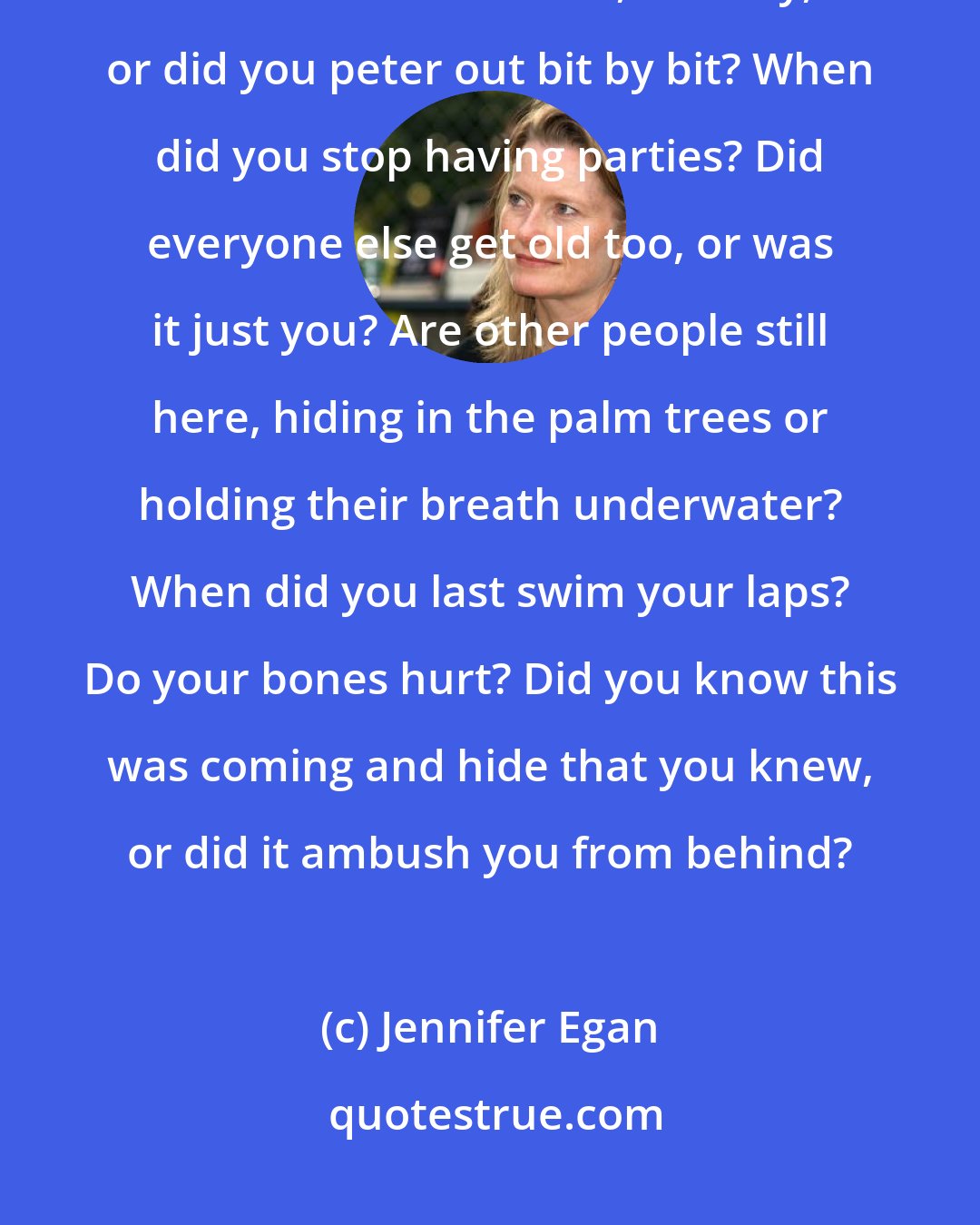 Jennifer Egan: We stand there, quiet. My questions all seem wrong: How did you get so old? Was it all at once, in a day, or did you peter out bit by bit? When did you stop having parties? Did everyone else get old too, or was it just you? Are other people still here, hiding in the palm trees or holding their breath underwater? When did you last swim your laps? Do your bones hurt? Did you know this was coming and hide that you knew, or did it ambush you from behind?